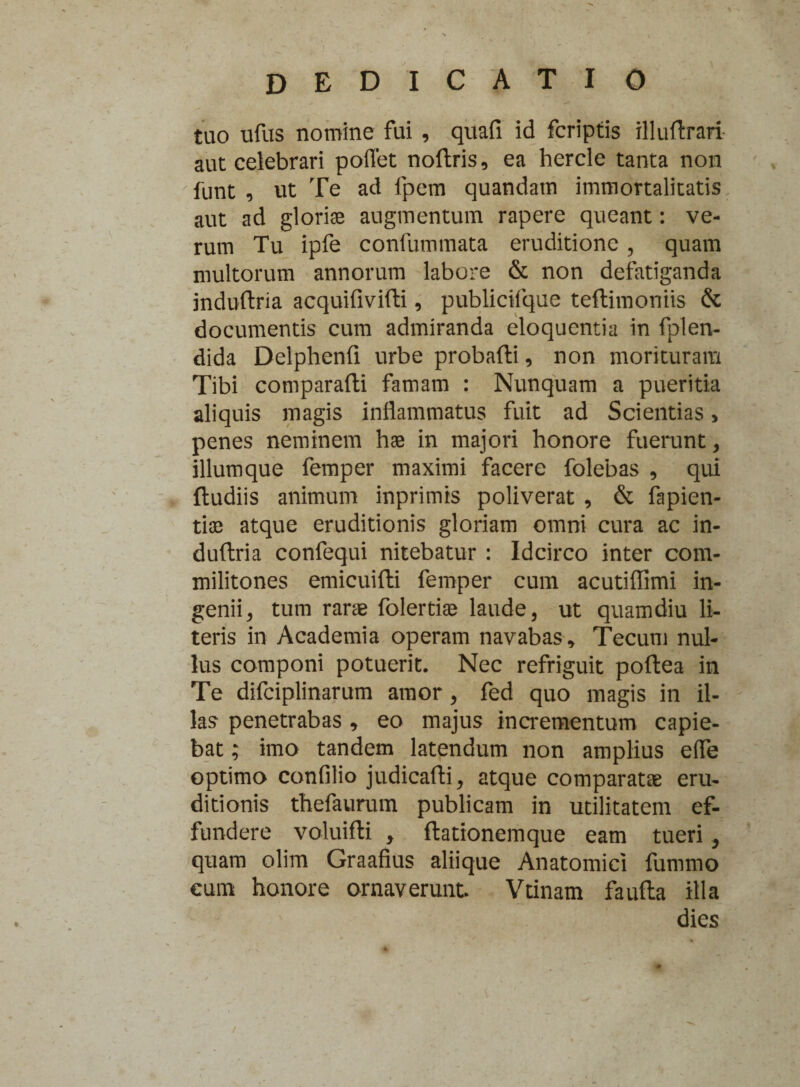 dedicatio tuo ufus nomine fui , quafi id fcriptis xlluftrari aut celebrari pollet noftris, ea hercle tanta non funt , ut Te ad fpem quandatn immortalitatis aut ad glorias augmentum rapere queant: ve¬ rum Tu ipfe confummata eruditione , quam multorum annorum labore & non defatiganda mduftria acquifivifti, publicifque teftimoniis & documentis cum admiranda eloquentia in fplen- dida Delphenfi urbe probafti, non morituram Tibi comparafti famam : Nunquam a pueritia aliquis magis inflammatus fuit ad Scientias > penes neminem hae in majori honore fuerunt, iliumque femper maximi facere folebas , qui (ludiis animum inprimis poliverat , & fapien- tios atque eruditionis gloriam omni cura ac in- duftria confequi nitebatur : Idcirco inter com¬ militones emicuifti femper cum acutiflimi in¬ genii ^ tum rarae folertiae laude, ut quamdiu li¬ teris in Academia operam navabas, Tecum nul¬ lus componi potuerit. Nec refriguit poftea in Te difciplinarum amor, fed quo magis in il¬ las penetrabas , eo majus incrementum capie¬ bat ; imo tandem latendum non amplius efle optimo confilio judicafli, atque comparatae eru¬ ditionis thefaurum publicam in utilitatem ef¬ fundere voluifli , flationemque eam tueri, quam olim Graafius aliique Anatomici fummo cum honore ornaverunt Vtinam faufta illa dies /