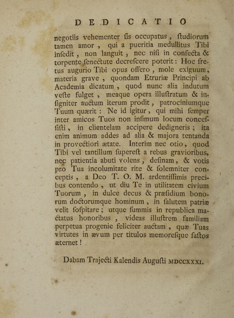 negotiis vehementer Gs occupatus 3 ftudiorum tamen amor , qui a pueritia medullitus Tibi infedit 3 non languit > nec nifi in confedta & torpente fenedtute decrefcere poterit: Hoc fre¬ tus augurio Tibi opus offero , mole exiguum, materia grave , quondam Etruriae Principi ab Academia dicatum , quod nunc alia indutum verte fulget * meaque opera illuftratum & in? Ggniter audtum iterum prodit , patrociniumque Tuum quaerit : Ne id igitur, qui mihi femper inter amicos Tuos non infimum locum conceff fifti, in clientelam accipere dedigneris ; ita enim animum addes ad alia & majora tentanda in provedtiori aetate. Interim nec otio, quod Tibi vel tantillum fupereft a rebus gravioribus, nec patientia abuti volens , definam, & votis pro Tua incolumitate rite & folemniter con¬ ceptis , a Deo T. O. M. ardentiffimis preci¬ bus contendo , ut diu Te in utilitatem civium Tuorum , in dulce decus & praefidium bono¬ rum dodtorumque hominum , in falutem patriae velit fofpitare; utque fummis in republica ma- dtatus honoribus , videas illuftrem familiam perpetua progenie feliciter audiam , quae Tuas virtutes in aevum per titulos memorefque fartos aeternet! Dabam Trajedti Kalendis Augufti mdccxxxi. /
