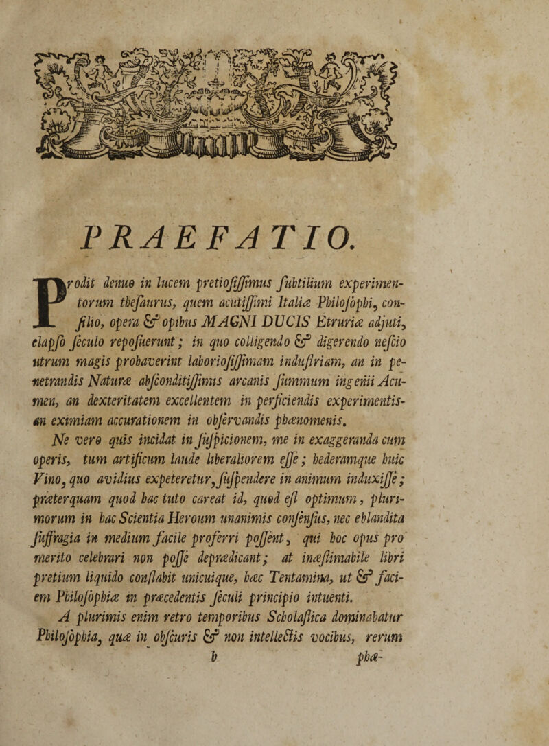 PRAEFATIO. Prodit deme in lucem pretiojijjimus fubtilium experimen¬ torum tbefaurus, quem acuiijjimi Italia Pbilojbpbi, con- fiho, opera & opibus MAGNI DUCIS Etruria adjuti, elapfo Jeculo repojuerunt ; in quo colligendo fij® digerendo nefcio utrum magis probaverint laboriojijjimam indujlriam, an in pe¬ netrandis Natura abjconditiffimis arcanis Jitmmum ingenii Acu¬ men, an dexteritatem excellentem in perficiendis experimentis- an eximiam accurationem in obfervandis pbanomenis. Ne vero quis incidat in JuJpicionem, me in exaggeranda cum operis, tum artificum laude liberaliorem ejje; hederamque huic Vino3 quo avidius expetereturxJuJpendere in animum induxifje ; praeterquam quod bac tuto caveat id, quod efi optimum, pluri¬ morum in bac Scientia Heroum unanimis confenfiis, nec eblandita fuffragia in medium facile proferri poffent 3 qui boc opus pro merito celebrari non pojje depradicant; at meftimabile libri pretium liquido conflabit unicuique, bac Tentamina, ut & faci¬ em Pbilojbpbiae in procedentis Jeculi principio intuenti. A plurimis enim retro temporibus Scbolaflica dominabatur Pbilojophia, quo in objcuris non intelLettis vocibus, rerum h pba-