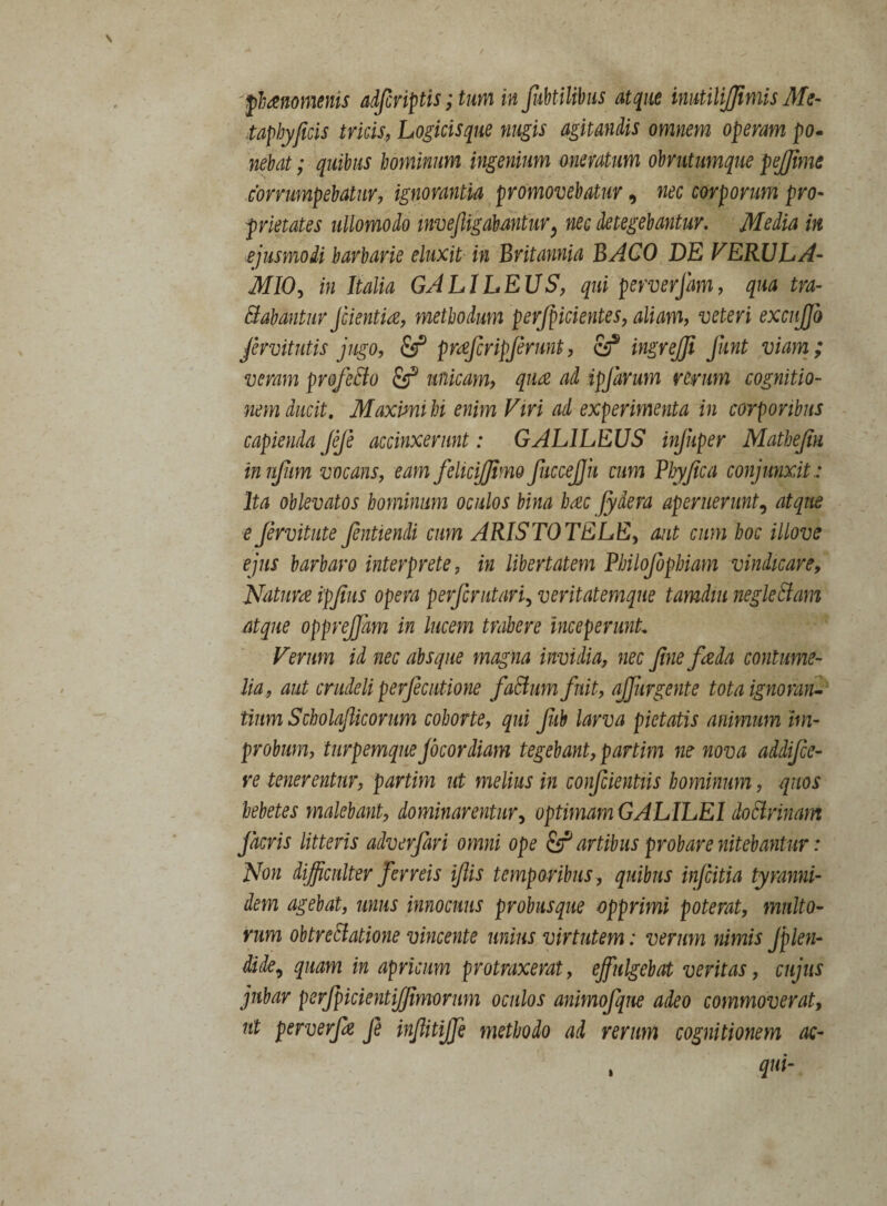 taphyficis tricis, Logicis que nugis agitandis omnem operam po¬ nebat ; quibus hominum ingenium oneratum obrutumque pejfime corrumpebatur, ignorantia promovebatur, nec corporum pro¬ prietates ullomodo invefiigabMtur} nec detegebantur. Media in ejusmodi barbarie eluxit in Britannia BACO DE FERJJLA- MIO, in Italia GAL1LEUS, qui perverjam, qua tra¬ nabantur Jcientia, methodum perfpicientes, aliam, veteri excujfo Jervitutis jugo, & pwfcripjerunt, & ingrejji Jknt viam; veram profeSto unicam, qua ad ipjarum rerum cognitio¬ nem ducit. Maximi hi enim Viri ad experimenta in corporibus capienda feje accinxerunt: GALILEUS injuper Mathejin innfum vocans, eam feliciffimo fuccejjh cum Plyfica conjunxit : Ita oblevatos hominum oculos bina haec fydera aperuerunt, atque e fervitute fentiendi cum ARISTOTELE, aut cum hoc illove ejus barbaro interprete, in libertatem Philojbphiam vindicare, Natum ipjius opera perjcrutari, veritatemque tamdm negleftam atque opprejjam in lucem trahere inceperunt. Verum id nec absque magna invidia, nec fine fieda contume¬ lia, aut crudeli perjecutione faBum fuit, ajfirgente tota ignoran¬ tium Scholafiicorum cohorte, qui Jub larva pietatis animum im¬ probum, turpemque Jocor diam tegebant, partim ne nova addifee- re tenerentur, partim ut melius in confcientiis hominum, quos hebetes malebant, dominarentur, optimam GALILEI doBrinam jacris litteris adverfari omni ope & artibus probare nitebantur: Non difficulter ferreis ifiis temporibus , quibus infeitia tyranni- dem agebat, unus innocuus probusque opprimi poterat, multo¬ rum obtrectatione vincente unius virtutem: verum nimis Jplen- dlde9 quam in apricum protraxerat, effulgebat veritas, cujus jubar perjpicientiffimorum oculos animofque adeo commoverat, ut perverfe fe infiitijfe methodo ad rerum cognitionem ac- qui- »