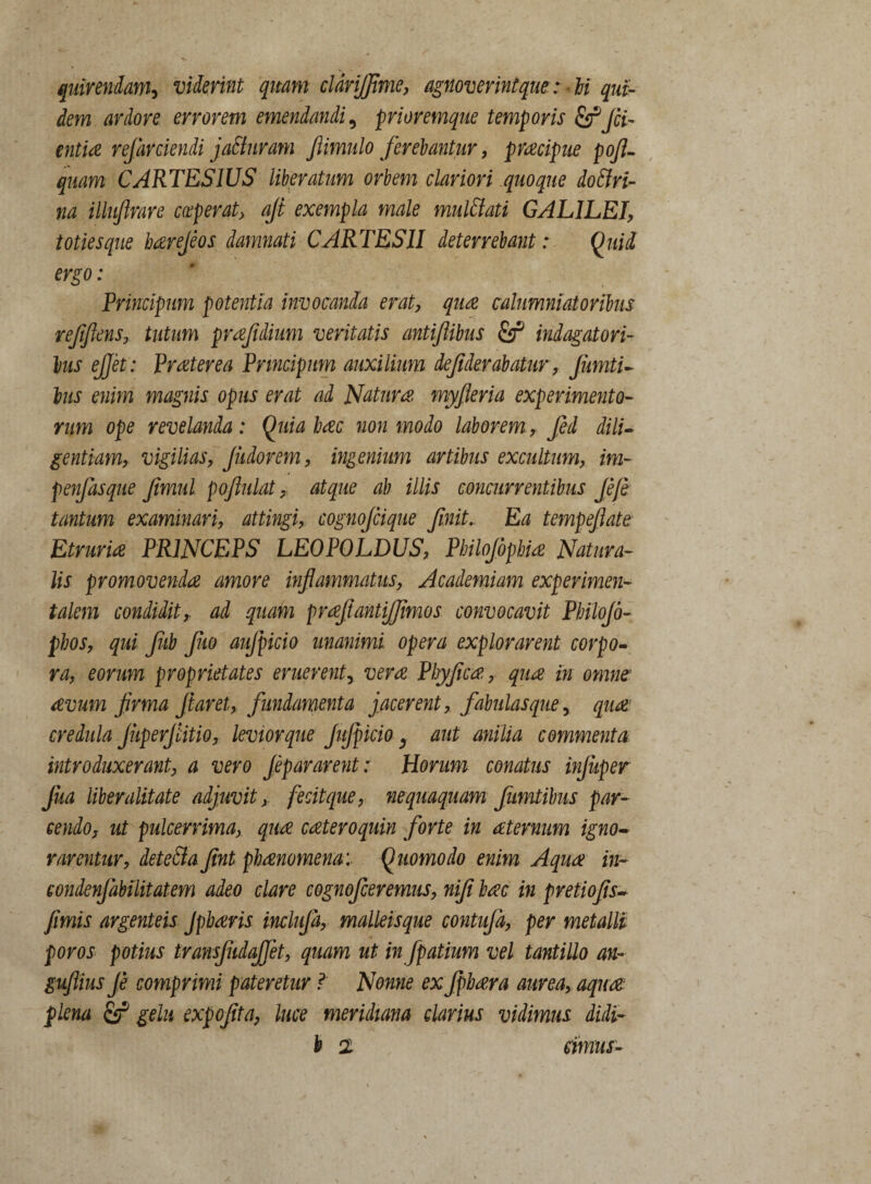 quirendam, viderint quam cldrijfime, agnoverintqm : U qui¬ dem ardore errorem emendandi9 prioremque temporis Jci¬ entia resarciendi jaSiuram ftimulo ferebantur, praecipue pofi- quam C ARTES IUS liberatum orbem clariori quoque do An¬ na illufirare coeperat, ajt exempla male mul&ati GALILEI, toties que haerefios damnati C ARTESII deterrebant: Quid ergo: Principum potentia invocanda erat, quae calumniatoribus refiflens, tutum praejidium veritatis antiflibus indagatori¬ bus ejjet: Praeterea Principum auxilium defiderabatur, Jumti- his enim magnis opus erat ad Naturae, myfleria experimento¬ rum ope revelanda: Quia haec non modo laborem , fed dili¬ gentiam, vigilias, Jiidorem, ingenium artibus excultum, im- penfasque fimul pofiulat, atque ab illis concurrentibus flefe tantum examinari, attingi, cognojcique finit,. Ea tempefiate Etruriae PRINCEPS LEOPOLDUS, Pbilojbphiae Natura¬ lis promovendae amore inflammatus, Academiam experimen- talem condidit, ad quam proefiantijjimos convocavit Pbilojd- pbos, qui fiib fluo aufpicio unanimi, opera explorarent corpo¬ ra, eorum proprietates eruerent, verae Phyficae., qua in omne aevum firma flaret, fundamenta jacerent, fabulasque, quae’ credula JiiperJlitio, levior que Jujpicio, aut anilia commenta introduxerant, a vero Jepararent: Horum conatus infliper Jua liber alitate adjuvit, fecit que, nequaquam fumtibus par¬ cendo, ut pulcerrima, quae caeteroquin forte in aeternum igno¬ rarentur, detefta fint phaenomena: Quomodo enim Aquae in- condenjabilitatem adeo clare cognofceremus, nifi baec in pretiofis- fimis argenteis Jpbaeris inclufla, malleisque contufd, per metalli poros potius transfiidajjet, quam ut in fpatium vel tantillo an- guflius fi comprimi pateretur ? Nonne ex Jfbaera aurea, aquae plena & gelu expofita, luce meridiana clarius vidimus didi-