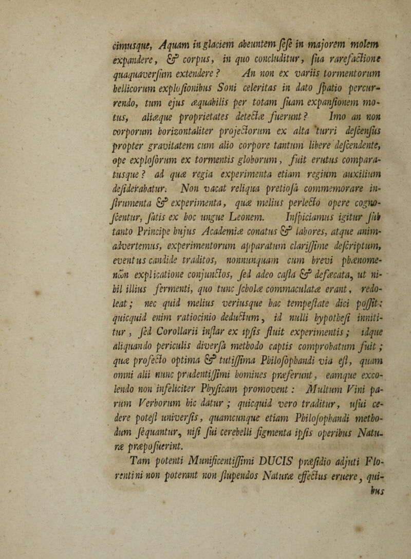 cimusque, Aquam in glaciem abeuntem fefe in majorem molem expandere, corpus, w concluditur, (ha rarefactione quaquaverfum extendere ? An non ex variis tormentorum bellicorum explojionibus Soni celeritas in dato fpatio percur¬ rendo, tum ejus aquatilis per totam Juam expanjionem mo¬ tus, aliaque proprietates detecta fuerunt ? Imo an non corporum borizontaliter projectorum ex alta 'turri dejcenfus propter gravitatem cum alio corpore tantum libere defendente, ope explofirum ex tormentis globorum, fuit erutus compara¬ tusque ? ad qua regia experimenta etiam regium auxilium defiderabatur. Non vacat reliqua pretiojd commemorare in- frumenta & experimenta, qua melius perleSto opere cogno- fentur, fatis ex hoc ungue Leonem. Infriciamus igitur jhb tanto Principe hujus Academia conatus fir* labores, atque anim¬ advertemus, experimentorum apparatum clarijfime dejcriptum, eventus candide traditos, nonnunquam cum brevi phanome- ncon explicatione conjunctos, fed adeo cajla & defacata, ut ni¬ hil illius fermenti, quo tunc fhola commaculata erant, redo¬ leat; nec quid melius verius que hac tempefiate dici pojjit; quicqmd enim ratiocinio deductum, id nulli hypothef inniti¬ tur, Jed Corollarii injlar ex ipfis fluit experimentis ; iique aliquando periculis diverfa methodo captis comprobatum fuit; qua profecto optima & tutijjima Philofophandi via eft, quam omni alii nunc prudentijfimi homines praferunt, eamque exco¬ lendo non infeliciter Phyficam promovent: Multum Vini pa¬ rum Verborum bic datur; quicquid vero traditur, ujiti ce¬ dere potefl univerfis, quamcunque etiam Philofophandi metho¬ dum fquantur, nifi fui cerebelli figmenta ipfis operibus Natu¬ ra prapofuerint. Tam potenti Mmificentiffimi DUCIS prafidio adjuti Flo¬ rentini non poterant non ftupendos Natura effeSlus eruere, qui¬ bus