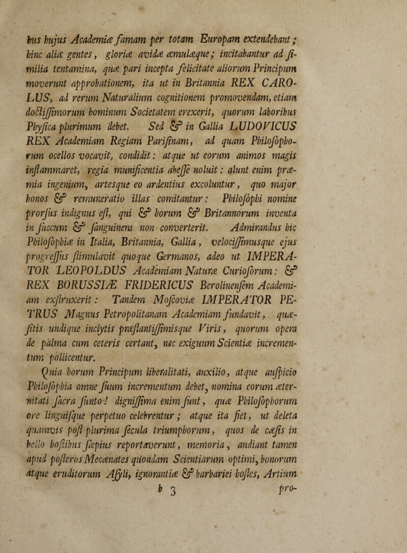 his hujus Academia famam per totam Europam extendebant; hinc alia gentes, gloria avida amulaque; incitabantur ad Ji- milia tentamina, qua pari incepta felicitate aliorum Principum moverunt approbationem, ita ut in Britannia REX CARO- LUS, ad rerum Naturalium cognitionem promovendam, etiam do&iffimorum hominum Societatem erexerit, quorum laboribus Pby/ica plurimum debet. Sed in Gallia LUDOVICUS REX Academiam Regiam Parifinam, ad quam Philojopho- nim ocellos vocavit, condidit; atque ut eorum animos magis inflammaret, regia munificentia abeffe noluit: alunt enim prae- mia ingenium, artes que eo ardentius excoluntur, quo major honos fij3 remuneratio illas comitantur: Philojophi nomine prorjiis indignus cjl, qui & horum fir* Britannorum inventa in Jiiccum Sf Jdnguinem non convertent. Admirandus hic Philofophia in Italia, Britannia, Gallia, velocijjimusque ejus progrejjus Jiimulavit quoque Germanos, adeo ut IMPERA¬ TOR LEOPOLDUS Academiam Natura Curioforum: £f REX BORUSSIAZ FRIDERICUS Berolinenfem Academi¬ am exftruxerit: Tandem Mofcovia IMPERATOR PE¬ TRUS Magnus Petropolitanam Academiam fundavit, qua- fitis undique inclytis praflantijjimisque Viris, quorum opera de palma cum ceteris certant, nec exiguum Scientia incremen¬ tum pollicentur. Quia horum Principum liberalitati, auxilio, atque aujpicio Philojophia omne juum incrementum debet, nomina eorum ater- nitati facra Junto ! digniffima enim Jiint , qua Pbilojbphorum ore lingmfque perpetuo celebrentur; atque ita fiet, ut deleta quamvis fofl plurima fecula triumphorum, quos de cajis in bello bofAbus Japius reportaverunt, memoria, audiant tamen apud pojlerosMecanates quondam Scientiarum optimi, bonorum atque eruditorum AJyli, ignorantia & barbariei hojles, Artium