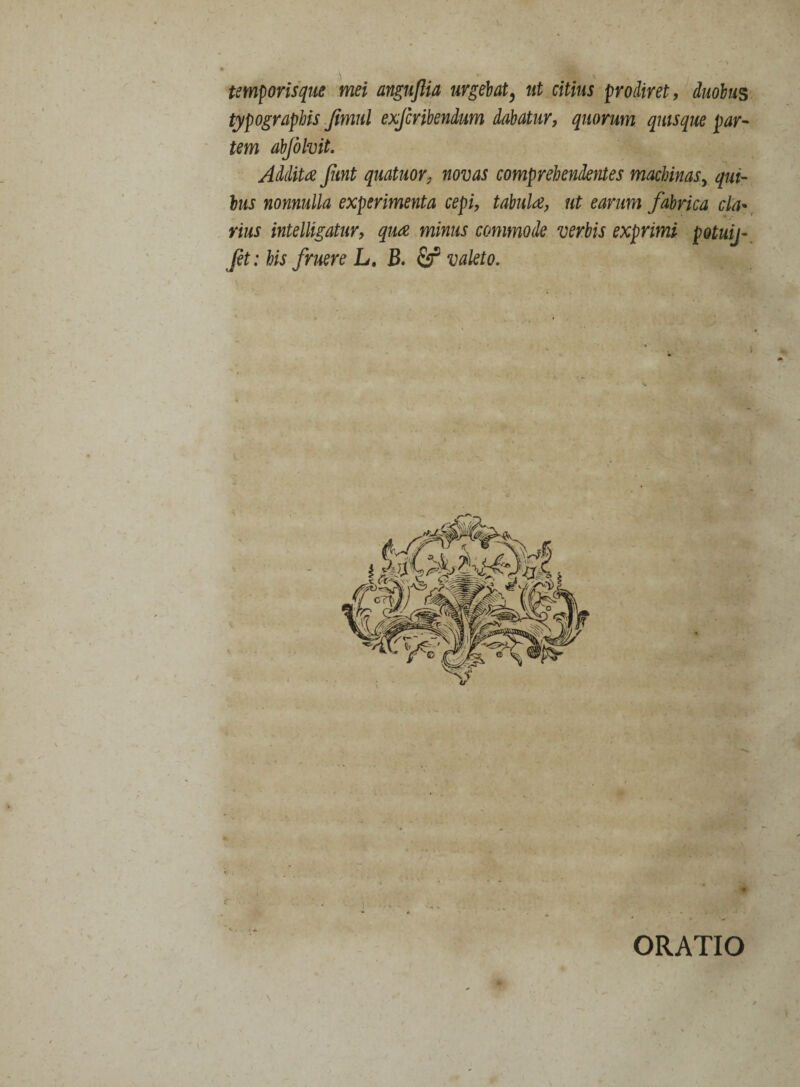 temporisque mei anguftia urgebat, ut citius prodiret, duobus typographis Jimul exfcribendum dabatur, quorum quisque par¬ tem abjblvit. Addita funt quatuor, novas comprehendentes machinas, qui¬ bus nonnulla experimenta cepi, tabula, ut earum fabrica cla¬ rius intelligatur, qua minus commode verbis exprimi potuij- jh : his fruere L. B. & valeto. ORATIO