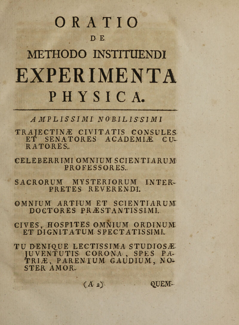 D E METHODO INSTITUENDI PHYSICA. AMPLISSIMI NOBILISSIMI I trajf.ctina civitatis consules ET SENATORES ACADEMIAE CU¬ RATORES.. •» 4 CELEBERRIMI OMNIUM SCIENTIARUM PROFESSORES.. SACRORUM MYSTERIORUM INTER¬ PRETES REVERENDI. OMNIUM ARTIUM ET SCIENTIARUM DO ET ORES PRAESTANTIS SIMI. CIVES, HOSPITES OMNIUM ORDINUM. ET DIGNITATUM SPECTATISSIMI. TU DENIQUE LECTISSIMA STUDIOSAE JUVENTUTIS CORONA , SPES PA¬ TRIA, PARENTUM GAUDIUM, NO¬ STER AMOR.