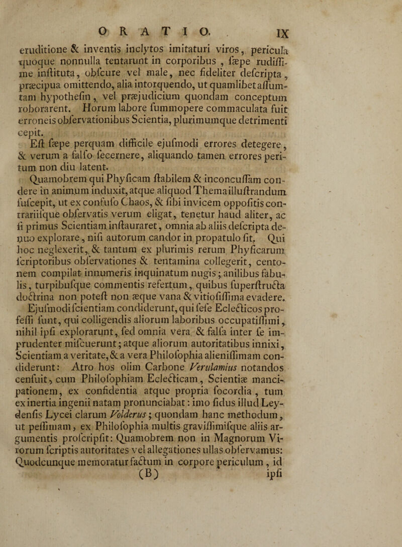 eruditione & inventis inclytos imitaturi viros, pericula quoque nonnulla tentarunt in corporibus , fcepe rudiffi- me inflituta, oblcure vel male, nec fideliter defcripta, praecipua omittendo, alia intorquendo, ut quamlibeta/Tum- tam hypothefm, vel praejudicium quondam conceptum roborarent. Horum labore fummopere commaculata fuit erroneis obfervationibus Scientia, plurimumque detrimenti cepit. Ed faspe perquam difficile ejufmodi errores detegere, & verum a fallo iecernere, aliquando tamen errores peri- tum non diu latent. Quamobrem qui Ph.yficam flabilem & inconcu/Tam con¬ dere in animum induxit,atque aliquod Themailluftrandum fufcepit, ut exconfufo Chaos, & fibi invicem oppofitis con- trariiique obfervatis verum eligat, tenetur haud aliter, ac ii primus Scientiam inftauraret, omnia ab aliis defcripta de- nuo explorare, nifi autorum candor in propatulo fit. Qui hoc neglexerit,, & tantum ex plurimis rerum Phyficarum icriptoribus oblervationes & tentamina collegerit, cento¬ nem compilat innumeris inquinatum nugis; anilibus fabu¬ lis, turpibufque commentis refertum, quibus fuperftru&a doftrina non poteft non asque vana & vitiofiffima evadere. Ejufmodi fcientiam condiderunt, qui fefe EcleHicos pro- feffi lunt, qui colligendis aliorum laboribus occupatiffimi, nihil ipfi explorarunt, fed omnia vera & falfa inter le im¬ prudenter mifcuerunt;atque aliorum autoritatibus innixi. Scientiam a veritate, & a vera Philofophia alieniffimam con- diderunt: Atro hos olim. Carbone Verulamius notandos cenfuit 5 c-uin Philofophiam Eclefticam., Scientias manci¬ pationem, ex confidentia atque propria focordia , tum ex inertia ingenii natam pronunciabat: imo fidus illud Ley- denfis Lycei clarum Volderus; quondam hanc methodum, ut peffimam, ex Philofophia multis graviffimifque aliis ar¬ gumentis prolcripfit: Quamobrem non in jMagnorum Vi¬ rorum fcriptis autoritates vel allegationes ul.Ias.obf ervamus: Quodcunque memoratur fa&um in corpore periculum , id (B) ipfi