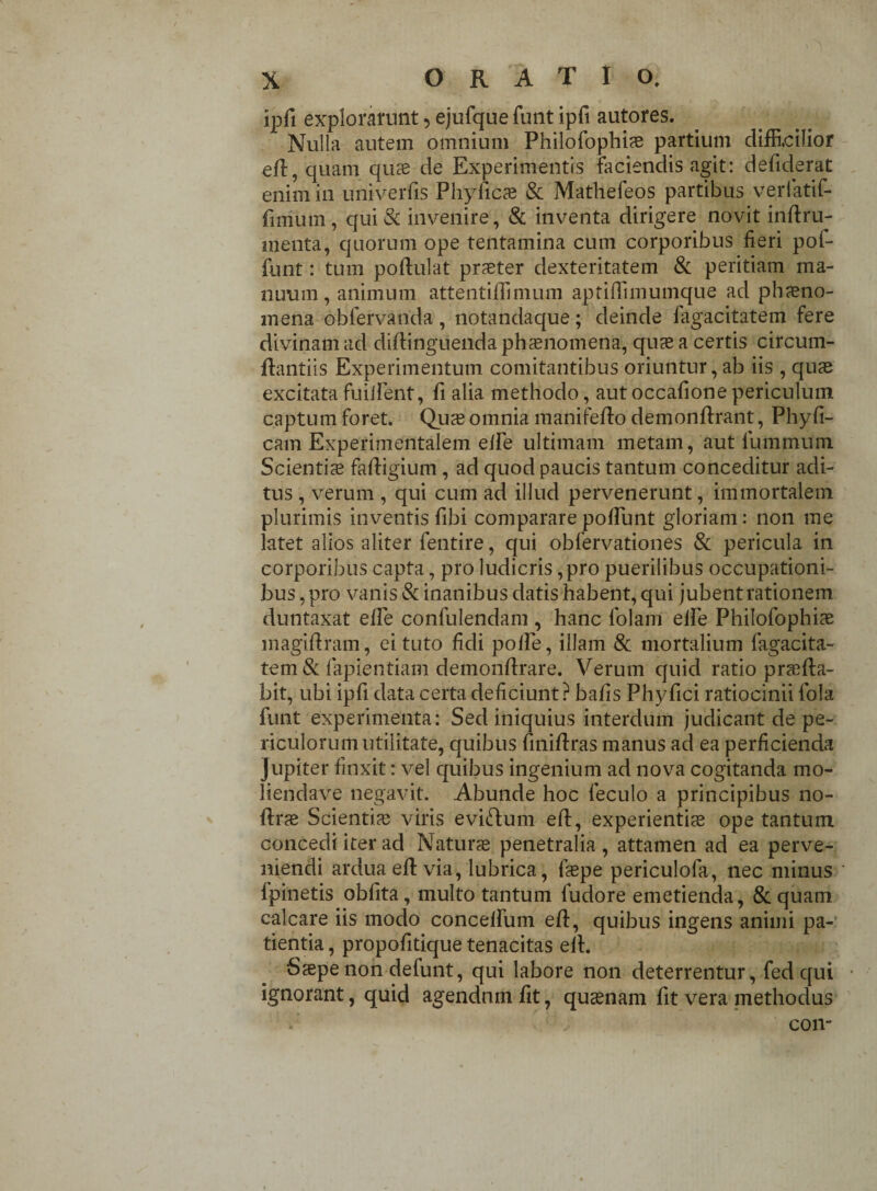 ipfi explorarunt 5 ejufque funt ipfi autores. ’ Nulla autem omnium Philofophis partium difficilior ed, quam quae de Experimentis faciendis agit: defiderat enim in univerfis Phyncae & Mathefeos partibus verfatif- finium, qui & invenire, & inventa dirigere novit indru- menta, quorum ope tentamina cum corporibus fieri pof- funt: tum podulat praeter dexteritatem & peritiam ma¬ nuum , animum attentiflimum aptilfimumque ad phsno- mena obfervanda, notandaque; deinde fagacitatem fere divinam ad didinguenda phaenomena, quae a certis circum¬ dandis Experimentum comitantibus oriuntur, ab iis , quae excitata fuiJient, fi alia methodo, aut occafione periculum captum foret. Quae omnia manifedo demondrant, Phyfi- cam Experimentalem eife ultimam metam, aut lummum Scientiae fadigium, ad quod paucis tantum conceditur adi¬ tus , verum , qui cum ad illud pervenerunt, immortalem plurimis inventis fibi comparare poliunt gloriam: non me latet alios aliter fentire, qui obfervationes & pericula in corporibus capta, pro ludicris, pro puerilibus occupationi¬ bus, pro vanis & inanibus datis habent, qui jubent rationem duntaxat ede confulendam , hanc lolam eife Philofophiae magidram, ei tuto fidi polle, illam & mortalium fagacita¬ tem & lapiendam demondrare. Verum quid ratio praeda¬ bit, ubi ipfi data certa deficiunt? bafis Phy fici ratiocinii lola funt experimenta: Sed iniquius interdum judicant de pe¬ riculorum utilitate, quibus finidras manus ad ea perficienda Jupiter finxit: vel quibus ingenium ad nova cogitanda mo- liendave negavit. Abunde hoc feculo a principibus no- drae Scientiae viris eviftum ed, experientis ope tantum concedi iter ad Naturae penetralia , attamen ad ea perve¬ niendi ardua ed via, lubrica, laepe periculofa, nec minus Ipinetis oblita, multo tantum fudore emetienda, & quam calcare iis modo concelfum ed, quibus ingens animi pa¬ tientia , propofitique tenacitas ed. Saepe non defunt, qui labore non deterrentur, fed qui ignorant, quid agendum fit, qusnam fit vera methodus COII'