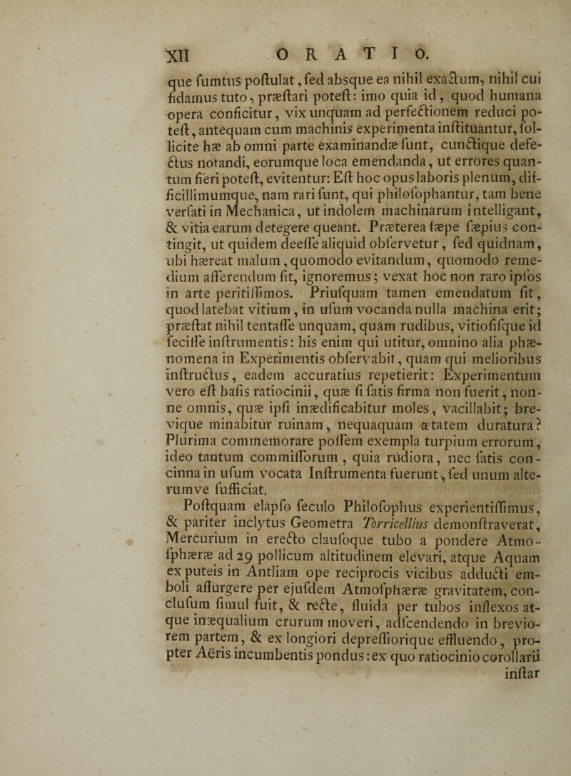 que fumtus poffulat ,fed absque ea nihil exactum, nihil cui fidamus tuto, praedari poteff: imo quia id, quod humana opera conficitur, vix unquam ad perfe&ionem reduci po- teft, antequam cum machinis experimenta inftituantur, fol- licite hae ab omni parte examinandae funt, cun&ique defe¬ ctus notandi, eorumqueloca emendanda, ut errores quan¬ tum fieri poteff, evitentur: Eff hoc opus laboris plenum, dif- ficillimumque, nam rari funt, qui philofophantur, tam bene verfati in Mechanica, ut indolem machinarum intelligant, & vitia earum detegere queant. Praeterea Ispe faspius con¬ tingit, ut quidem deeflealiquid oblervetur, fed quidnam, ubi haereat malum, quomodo evitandum, quomodo reme¬ dium afferendum fit, ignoremus; vexat hoc non raro ipfos in arte peritiffimos. Priufquam tamen emendatum fit, quod latebat vitium , in ufum vocanda nulla machina erit; praeftat nihil tentafle unquam, quam rudibus, vitiofifque id feciffe inffrumentis: his enim qui utitur, omnino alia phae¬ nomena in Experimentis oblervabit, quam qui melioribus inffruCtus, eadem accuratius repetierit: Experimentum vero eff bafis ratiocinii, quae fi fatis firma non fuerit, non¬ ne omnis, quae ipfi inaedificabitur moles, vacillabit; bre¬ vique minabitur ruinam, nequaquam aetatem duratura? Plurima commemorare poRem exempla turpium errorum, ideo tantum commifforum , quia rudiora, nec fatis con¬ cinna in ufum vocata Inftrumenta fuerunt , fed unum alte¬ rum ve fufficiat. Poffquam elapfo feculo Philofophus experientiffimus, Si pariter inclytus Geometra Torricellius demonffraverat, Mercurium in erefto claufoque tubo a pondere Atmo- lphaerae ad 29 pollicum altitudinem elevari, atque Aquam ex puteis in Antliam ope reciprocis vicibus addufti em¬ boli affingere per ejuldem Atmoiph^eras gravitatem, con- clufum fimul fuit, & reCIe, fluida per tubos inflexos at¬ que inrequaliutn crurum moveri, adlcendendo in brevio¬ rem partem, & ex longiori depreffiorique effluendo, pro¬ pter Aeris incumbentis pondus: ex quo ratiocinio corollarii inffar