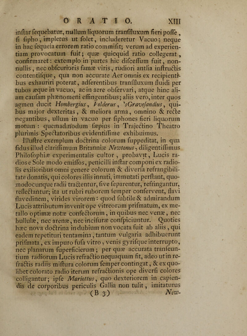 inftar fequebatur, nullum liquorum tranffluxum fieri polle , fi fipho, impletus ut folet, includeretur Vacuo; neque in hac fequeia errorem ratio commifit; verum ad experien¬ tiam provocatum fuit; quas quicquid ratio collegerat, confirmaret: extemplo in partes hic diffidlum fuit, non¬ nullis , nec obfcurioris famas viris, rudiori antlia inftruCHs contentifque, qua non accurate Aer omnis ex recipienti¬ bus exhauriri poterat, adferentibus tranffiuxum fluidi per tubos asque in vacuo, ac in aere obfervari, atque hinc ali¬ am caufam phaenomeni effingentibus; aliis vero,inter quos agmen ducit Hombergius, Pol clerus, 'sGravejandius, qui¬ bus major dexteritas, & meliora arma, omnino & refte negantibus, ullum in vacuo per fiphones fieri liquorum motum : quemadmodum faspius in TrajeClino Theatro plurimis SpeAatoribus evidentiffime exhibuimus. Iiluflre exemplum doCtrina colorum fuppeditat, in qua fidus illud clariflimum Britannia: Newtonus^ diligentiffimus Philofophias experimentalis cultor , probavit, Lucis ra¬ diose Sole modo emilfos, penicilli inflar componi ex radio¬ lis exilioribus omni genere colorum & diverfa refrangibili- tate donatis, qui colores illis innati, immutati perflant, quo- modocunque radii tractentur, five leparentur, refringantur, reflectantur; ita ut rubri ruborem lemper confervent, flavi flavedinem, virides virorem* quod iubtile& admirandum Lucis attributum invenit ope vitreorum prifmatum, ex me¬ tallo optimae notae confeCtorum, in quibus nec vena?, nec bullulas, nec arenae, nec inciluras conlpiciuntur. Quoties hasc nova doCtrina indubium non vocata fuit ab aliis , qui eadem repetituri tentamina, tantum vulgaria adhibuerunt prifmata, ex impuro fufa vitro, venis gyrifque interrupto, nec planarum fuperficierum; per quas accurata tranfeun- tium radiorum Lucis refraCtio nequaquam fit, adeo ut in re- fraCfis radiis miftura colorum femper contingat, & ex quo¬ libet colorato radio iterum refraClionis ope diverfi colores colligantur; iple Mariottus, quo dexteriorem in capien¬ dis de corporibus periculis Gallia non tulit, imitaturus ( B 3 ) New-