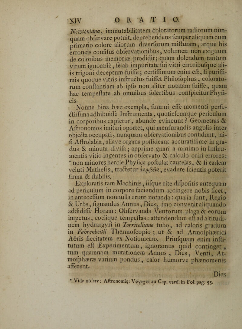Newtoniana, immutabilitatem coloratorum radiorum nun¬ quam obfervare potuit, deprehendens femper aliquam cura primario colore aliorum diverforum miduram, atque his erroneis confilus obfervationibus, volumen non exiguum de coloribus memorias prodidit; quam dolendum tantum virum ignoraffe, le ab impuritate fui vitri erroribufque ali¬ is trigoni deceptum fuiffe; certiflimum enim ed, fi puridi- mis quoque vitris indruftus fuiliet Philofophus , colorato¬ rum condantiam ab iplo non aliter notatam fuiffe, quam hac tempedate ab omnibus folertibus confpiciturPhyd- cis. Nonne bina hasc exempla, fummi ede momenti perfe- ftidimaadhibuiffe Indrumenta, quotiefcunque periculum in corporibus capietur, abunde evincunt ? Geometras & Adronomos imitari oportet, qui menfurandis angulis inter obje&aoccupati, nunquam obfervationibus confidunt, ni- d Adrolabia, aliave organa podideant accuratidime in gra¬ dus & minuta divida; apprime gnari a minimo in Indru- mentis vitio ingentes inobfervato 8c calculo oriri errores: * non minoreshercle Phyfica podulat cautelas, & d eadem veluti Matheds, tradetur azgifiiict, evadere fcientia poterit firma & dabilis. Exploratis tam Machinis, iifque rite difpodtis antequam ad periculum in corpore faciendum accingere nobis licet, inanteceffum nonnulla erunt notanda : qualia funt, Regio & Urbs, lignandus Annus, Dies, imo convenit aliquando addidiife Horam: Obfervanda Ventorum plaga & eorum impetus, coelique tempedas : attendendum ed ad altitudi¬ nem hydrargyri in Torricelliano tubo, ad caloris gradum in Fahrenbeitii Thennofcopio ; ut & ad Atmofphasrici Aeris ficcitatem ex Notiometro. Priulquam enim indi- tutum ed Experimentum, ignoramus quid continget, tum quamnam mutationem Annus , Dies, Venti, At- mofphasrce varium pondus, calor humorve phaenomenis afferent. Dies * Vide obferv; Aftronomiq: Voyages au Cap. verd; in Folrpag: 55.