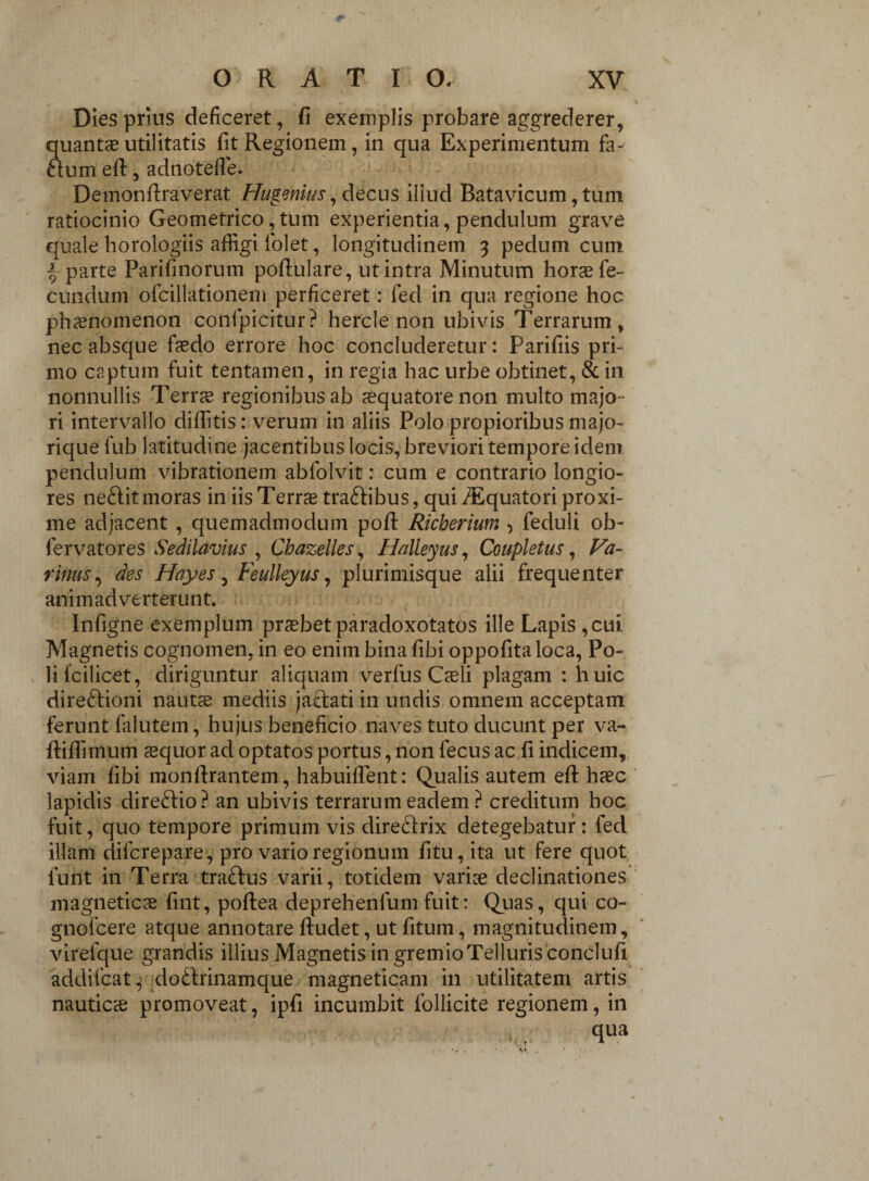 Dies prins deficeret, fi exemplis probare aggrederer, quantas utilitatis fit Regionem, in qua Experimentum fa¬ ctum efl:, adnotefle. Demonflraverat Hugenius, decus iliud Batavicum, tum ratiocinio Geometrico, tum experientia, pendulum grave quale horologiis affigi folet, longitudinem 3 pedum cum -5 parte Parifinorum poflulare, ut intra Minutum horas fe¬ cundum ofcillationem perficeret: fed in qua regione hoc phaenomenon confpicitur? hercle non ubivis Terrarum , nec absque fasdo errore hoc concluderetur: Parifiis pri¬ mo captum fuit tentamen, in regia hac urbe obtinet, & in nonnullis Terrte regionibus ab aquatore non multo majo¬ ri intervallo diditis: verum in aliis Polo propioribus majo- rique fub latitudine jacentibus locis, breviori tempore idem pendulum vibrationem abfolvit: cum e contrario longio¬ res ne&it moras in iis Terne tra&ibus, qui ^Equatori proxi¬ me adjacent , quemadmodum pofl Richerium , feduli ob- fervatores Sedilavius , Chazelles, Hdleyus, Coupletus, Va- rinus, des Hayes, Feulleyus, plurimisque alii frequenter animadverterunt. Infigne exemplum prasbet paradoxotatos ille Lapis , cui. Magnetis cognomen, in eo enim bina fibi oppofita loca, Po¬ li fcilicet, diriguntur aliquam verfus Casii plagam : huic dire&ioni nautas mediis jactati in undis omnem acceptam ferunt falutem, hujus beneficio naves tuto ducunt per va- ftiflimum asquor ad optatos portus, non lecus ac fi indicem, viam fibi monflrantem, habuiflent: Qualis autem eft hasc lapidis direftio? an ubivis terrarum eadem ? creditum hoc fuit, quo tempore primum vis dire&rix detegebatur: fed illam difcrepare, pro vario regionum fitu, ita ut fere quot furit in Terra trafrus varii, totidem varioe declinationes magneticas fint, poftea deprehenfumfuit: Quas, qui co- gnofcere atque annotare fluclet, ut fitum, magnitudinem, virefque grandis illius Magnetis in gremio Telluris conclufi addifcat, dodrinamque magneticam in utilitatem artis nauticas promoveat, ipfi incumbit follicite regionem, in qua
