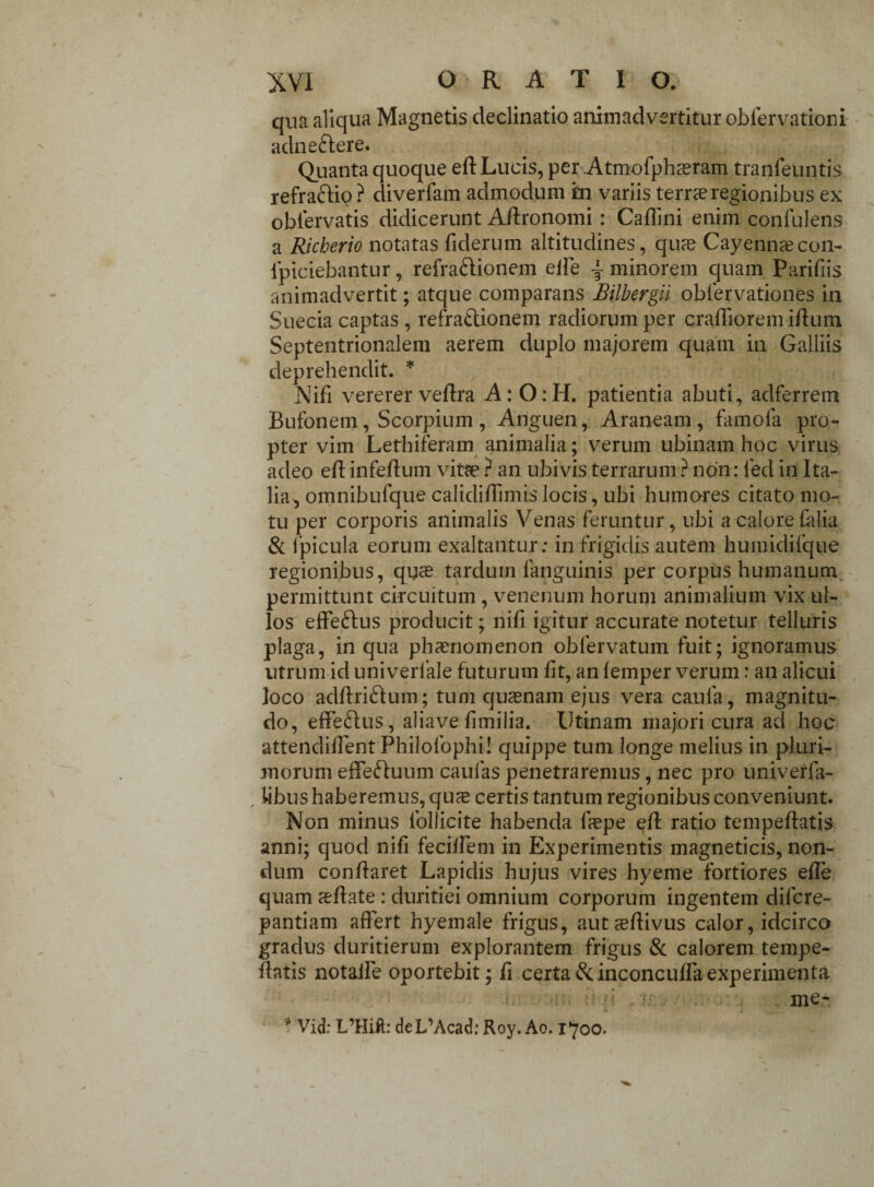 qua aliqua Magnetis declinatio animadvertitur obiervationi adne&ere. Quanta quoque eff Lucis, per Atmofpha^ram tranfeuntis refrattip ? diverfam admodum in variis terra? regionibus ex obiervatis didicerunt Aflronomi: Cafiini enim confulens a Richerio notatas fiderum altitudines, qu?e Cayenna?con- fpiciebantur, refra&ionem elbe ~ minorem quam Parifiis animadvertit; atque comparans Bilbergil obfervationes in Suecia captas , refra&ionem radiorum per crafiioremiffum Septentrionalem aerem duplo majorem quam in Galliis deprehendit. * Nifi vererer vedra A: 0:H. patientia abuti, adferrem Bufonem, Scorpium , Anguen, Araneam, famofa pro¬ pter vim Lethiferam animalia; verum ubinam hoc virus adeo eff infeffum vitee ? an ubivis terrarum ? non: led in Ita¬ lia, omnibufque calidifiimis locis, ubi humores citato mo¬ tu per corporis animalis Venas feruntur, ubi a calore {alia & fpicula eorum exaltantur: in frigidis autem humidifque regionibus, quas tardum fanguinis per corpus humanum permittunt circuitum , venenum horum animalium vix ul¬ los effeftus producit; nifi igitur accurate notetur telluris plaga, in qua phaenomenon oblervatum fuit; ignoramus utrum id univerlale futurum fit, an lemper verum: an alicui loco adftri&um; tum quaenam ejus vera caula, magnitu¬ do, effe&us, aliave fimilia. Utinam majori cura ad hoc attendifient Philofophi! quippe tum longe melius in pluri¬ morum effeduum caulas penetraremus, nec pro univerfa- libus haberemus, qus certis tantum regionibus conveniunt. Non minus follicite habenda fiepe eff ratio tempeftatis anni; quod nifi feciffem in Experimentis magneticis, non¬ dum conflaret Lapidis hujus vires hyeme fortiores effe quam asffate : duritiei omnium corporum ingentem difcre- pantiam affert hyemale frigus, auta?ffivus calor, idcirco gradus duritierum explorantem frigus & calorem tempe- flatis notaile oportebit; fi certa tk inconcuffa experimenta me* X 4 . _