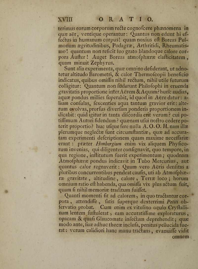 terimus eorum corporum re&e cognofcere phaenomena in qus aer, ventique operantur: Quantos non edunt hi ef¬ ferius in humanum corpus! quam noxius eft Boreas Pul¬ monum aegritudinibus, Podagrae, Arthritidi, Rheumatis¬ mo'! quantum non reficit fuo grato blandoque calore cor¬ pora Aufler ! Auget Boreas atmofphsrs elaflicitatem , quam minuit Zephyrus. Sunt alia experimenta, quae omnino defiderant, ut adno- tetur altitudo Barometri, & calor Thermofcopii beneficio indicatus, quibus omiflis nihil reftum, nihil utile futurum colligitur: Quantum non fudaru-nt Philofophi in eruenda gravitatis proportione interAerem &Aquam?huric audias, aquae pondus millies fuperaibit, id quod in Aere datur: a- lium confulas, fexcenties aqua tantum gravior erit: alte¬ rum evolvas, prorlus diverfam ponderis proportionem in¬ dicabit: quid igitur in tanta difcordiaerit verum? cui po- tiflimum Autori fidendum ? quaenam ufui noflro cedere po¬ terit proportio? huc ufque fere nulla A. O. O. H. nam ilis plerumque negle£Iae funt circumflantis, qus ad accura¬ tam experimenti defcriptionem quam maxime necelfaris erant : prster Hombergiwn enim vix aliquem Phyfico- rum invenias, qui diligenter confignavit, quo tempore, in qua regione, inflitutum fuerit experimentum; quodnam Atmofphsrs pondus indicavit in Tubo Mercurius, aut quantus calor regnaverit: Quum vero Aeris denfitas a pluribus concurrentibus pendeat caufis, uti ab Atmofphs- rae gravitate, altitudine, calore, Teris loco ; horum omnium ratio efl habenda, qua omilfa vix plus a£Ium fuit, quam fi nihil memoris traditum fuifTet. Quanti momenti fit ad calorem, in quo tradantur cor¬ pora , attendiffe , fatis fuperque dexterrimi Petiti ob- lervatio probat. Cum enim ex vitulino oculo Cryflalli- nam lentem fuflulerat, eam accuratiffime exploraturus, opacam & quafi Glaucomate inferiam deprehendit; qus modo ante, fus adhuc thecs inclufa, penitus pellucida fue¬ rat : verum calidiori hanc manu trafrans, evanuiffe vidit omnem
