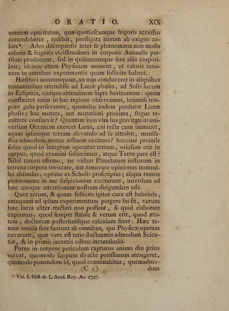 omnem opacitatem, quas quotiefcunque frigoris acceffus concedebatur , redibat, profligata iterum ab exiguo ca¬ lore*. Adeo dilcrepantia inter fe phaenomena non modo caloris & frigoris viciffitudines in corporis Animalis par¬ tibus producunt, fed in quibuscunque fere aliis corpori¬ bus ; idcirco etiam Phyficum monent, ut caloris ratio¬ nem in omnibus experimentis quam follicite habeat. Hasfitavi nonnunquam, an non conduceret in aliquibus tentaminibus attendille ad Lunas phafes, ad Solis locum in Ecliptica, ejufque altitudinem fupra horizontem: quam conftanter enim in hac regione obfervamus, brumali tem¬ pore gelu perleverare, quamdiu eadem perdurat Lunas phafis; hac mutata, aut mutationi proxima, frigus re¬ mittere confuevit ? Quantam non vim fuagravitate in uni- verlurn Oceanum exercet Luna, cui refta cum imminet, aquas ipfamque terram elevando ad fe attrahit, manife- ftos admodum motus asfluum excitans? hoccine proinde fidus quod in integram operatur terram, otiolum erit in corpus, quod examini, fubjecimus, atque Terras pars eft ? Nihil tamen affirmo, ne videar Planetarum influxum in terrena corpora invocare, aut renovare opiniones nonnul¬ las abfurdaS} optime ex Scholis profcriptas ; aliqua tamen phasnomena in me fulpicionem excitarunt, interdum ad hsc quoque attentionem noffiram dirigendam elfe. Quot rerum, & quam Pollicita igitur cura efl habenda, antequam ad iplum experimentum pergere fas fit, verum hasc facra aliter traftari non poliunt , fi quid elaborare cupiamus■) quod femper flabile & verum erit, quod asta- tem , doftorum poffieritatilque calculum feret: Hasc ta¬ men omilfa fere fuerunt ab omnibus, qui Phyficas operam navarunt, quas vera efl ratio fluftuantis admodum Scien¬ tis, & in primis jacentis adhuc incunabulis. Porro in corpore periculum capturus animo diu prius volvat, quomodo lgopum direcle potifiimum attingeret, quomodo ponendum id, quod examinabitur, quemadmo- (C 2) dum