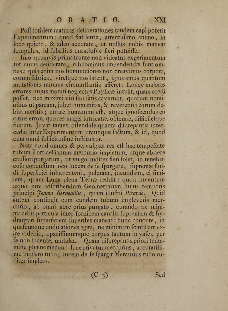 Poli totidem maturas deliberationes tandem capi poterit Experimentum: quod fiat lente, attentiflimo animo, in loco quieto, & adeo accurate, ut nullus nobis maneat icrupulus, id fubtilius curatiufve fieri potuifTe. Imo quamvis prima fronte non videatur experimentum tot curas deliderare, nihilominus impendendae funt om¬ nes ; quia enim nos homunciones non creavimus corpora, eorum fabrica, virefque nos latent, ignoramus quantum mutationis minima circumflantia afferet: Longe majores errores hujus moniti negledtus Phyfics intulit, quam credi pollet, nec maximi viri libi fatis caverunt, quorum nomi¬ nibus ut parcam, jubet humanitas, & reverentia eorum de¬ bita meritis; errare humanum eft, atque ignofcendus eo citius error, quo res magis intricatas, obfcune, difficilefque fuerint. Juvat tamen offendiffe quanta difcrepantia inter¬ cedat inter Experimentum utcunque fa&um, & id, quod cum omni follicitudine inftituitur. Nota apud omnes & pervulgata res efl hac tempeflate tubum Torricellianum mercurio impletum, atque ab aere craffioripurgatum, ut vulgo ruditer fieri folet, in tenebri- cofo concuifum loco lucem de fe fpargere, fuprema? flui¬ di luperficiei inhaerentem, pulcram, jucundam, ei finii- lem, quam Luna plena Terrae reddit: quod inventum xquo jure adlcribendum Geometrarum hujus temporis principi Joanni Bernouillio , quam illuftri Picardo. Quid autem contingit cum eundem tubum impleveris mer¬ curio , ab omni aere prius purgato , curando ne mini¬ ma aeris particula inter fornicem canalis fupremam & ny- drargyri fuperficiem fuperftes maneat? hunc concute, in quafcunque undulationes agita, ne minimam fcintillam ex¬ ire videbis, opaciffimumque corpus tantum in vale, per fe non lucente, undulat. Quam difcrepans a priori tenta¬ mine phaenomenon? luce privatur mercurius, accuratiffi- me impleto tubo; lucem de fefpargit Mercurius tubo ru¬ diter impleto. (C 3) Sed