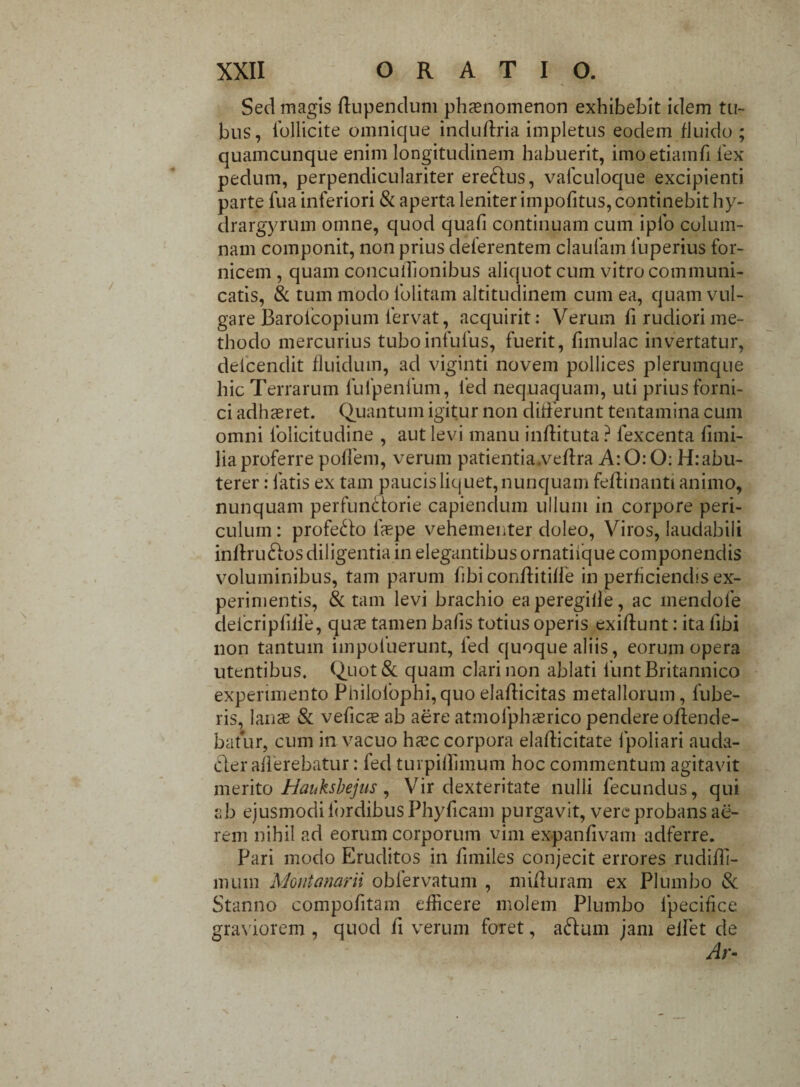 Sed magis flupendum phaenomenon exhibebit idem tu¬ bus, ibllicite omnique induftria impletus eodem fluido ; quamcunque enim longitudinem habuerit, imoetiamfi fex pedum, perpendiculariter erebfus, vafculoque excipienti parte fua inferiori & aperta leniter impofitus, continebit hy- drargyrum omne, quod quafi continuam cum iplo colum¬ nam componit, non prius deferentem claufam fuperius for¬ nicem , quam conculhonibus aliquot cum vitro communi¬ catis, & tum modo lblitam altitudinem cum ea, quam vul¬ gare Baroicopium fervat, acquirit: Verum fi rudiori me¬ thodo mercurius tuboinfufus, fuerit, fnnulac invertatur, delcendit fluidum, ad viginti novem pollices plerumque hic Terrarum fufpenfum, fed nequaquam, uti prius forni¬ ci adhaeret. Quantum igitur non differunt tentamina cum omni folicitudine , aut levi manu inftituta ? fexcenta flmi- liaproferre poffem, verum patientia.veffra A:0:0: H:abu- terer: fatis ex tam paucis liquet, nunquam feflinanti animo, nunquam perfunctorie capiendum ullum in corpore peri¬ culum : profero faepe vehementer doleo, Viros, laudabili inflru£los diligentia in elegantibus ornatiique componendis voluminibus, tam parum hbi conffitiffe in perficiendis ex¬ perimentis, & tam levi brachio eaperegifle, ac mendofe delcripfilie, quas tamen bafis totius operis exiff unt: ita libi non tantum impofuerunt, fed quoque aliis, eorum opera utentibus. Quot& quam clari non ablati funt Britannico experimento Philofophi,quoelafficitas metallorum, fube- 1 is, lanas & veficasab aere atmofphasrico pendere offende¬ batur, cum in vacuo hasc corpora elafficitate fpoliari auda- cler afferebatur: fed turpiflimum hoc commentum agitavit merito Hauksbejus , Vir dexteritate nulli fecundus, qui ab ejusmodi Ibrdibus Phyficam purgavit, vere probans ae¬ rem nihil ad eorum corporum vim expanfivam adferre. Pari modo Eruditos in fimiles conjecit errores rudifh- mum Montanarii obfervatum , mifturam ex Plumbo & Stanno compofitam efficere molem Plumbo ipecifice graviorem , quod fi verum foret, aftum jam efiet de Ar-