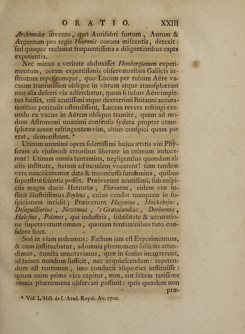 4 jQrchmedeo invento, qud Aurifabri furtum , Aurum & Argentum pro regis Hieronis corona mifcentis, detexit: fed quoque reclamat frequentiffima a diligentioribus capta experientia. Nec minus a veritate abduxidet Hombergianum experi¬ mentum, coram expertidimis obfervatoribus Gallicis in- ditutum repetitumque, quo Lucem per tubum Aere va- cuum tranfmidam oblique in vitrum atque atmofphasram non alia deferri via adferebatur, quam d tubus Aere imple¬ tus fuilTet, nifi acutidimi atque dexterrimi Britanni accura¬ tioribus periculis odendident, Lucem revera refringi exe¬ undo ex vacuo in Aerem obliquo tramite, quem ad mo¬ dum Adronomi unanimi confenfu fydera propter atmo- fphasras aereas refringentem vim, altius confpici quam par erat, demondrant. * Utinam unanimi opera folertidimi hujus aetatis viri Phy- ficam ab ejufmodi erroribus liberare in animum induce¬ rent! Utinam omnia tentamina, negligentius quondam ab aliis indituta, iterum ad incudem vocarent! tum tandem vera nancilceremur data & inconcuda fundamina, quibus fuperdruifcientia podet. Praeiverunt acutidimi, lub aufpi- ciis magni ducis Hetrurias, Florentini, eidem vias in- ditit illudridimus Boyleus , cujus candor nunquam in fu- fpicionem incidit; Praeiverunt Hugenius , Hauksbejus, Defaguillierius , Newtonus , 1 s Gravejandius , Der ha mus, Halefius, Polenus, qui indudria , fubtilitate & accuratio¬ ne fuperaverunt omnes, quorum tentaminibus tuto con¬ fidere licet. Sed in viam redeamus; Facfum jam ed Experimentum, & cum indituebatur, adomnia phaenomena Pollicite atten¬ dimus , cunfta annotavimus, quas in lenfus incurrerunt, id tamen nondum fufficit, nec acquiefcendum: repeten¬ dum ed tentamen , imo conducit aliquoties indituiife : quum enim prima vice capitur, non, aut laltem raridime omnia phaenomena obfervari podimt: quia quaedam non prse-