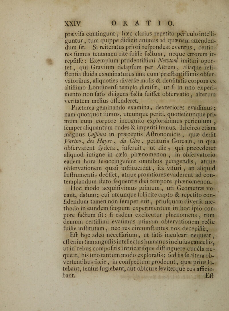 prasvifa contingunt, haec clarius repetito periculo iritelli- guntur, tum quippe didicit animus ad quaenam attenden¬ dum fit. Si reiteratus priori relpondeat eventus, certio¬ res fumus tentamen rite fuiffe faCtum , neque errorem ir- repfilfe : Exemplum prudentiffimi Newtoni imitari opor¬ tet , qui Gravium delapfum per Aerem , aliaque refi- flentia fluida examinaturus una cum prasflantiffimis obfer- vatoribus, aliquoties diverlae molis & denfitatis corpora ex altiflimo Londinenfi templo dimifit, ut fi in uno experi¬ mento non fatis diligens faCta fuillet oblervatio, alterum veritatem melius offenderet. Praeterea geminando examina, dexteriores evadimus; nam quotquot fumus, utcunque periti, quotielcunque pri¬ mum cum corpore incognito explorabimus periculum , femper aliquantum rudes & imperiti fumus. Id circo etiam magnus Cafftntts in praeceptis Aflronomicis , quae dedit Varino, des Hayes , du Glos , petituris Goream, in qua obfervarent fydera , inferuit, ut die , qui praecederet aliquod infigne in cslo phaenomenon , in obfervatorio eadem hora fe«accingerent omnibus peragendis, atque oblervationein quafi inllituerent, ita vifuri , an aliquid Inflrumentis deeilet, atque pronitiores evaderent ad con¬ templandum flato fequentis diei tempore phxnomenon. Hoc modo acquifivimus primum , uti Geometrae vo¬ cant, datum; cui utcunque lollicite capto & repetito con¬ fidendum tamen non femper erit, priufquam diverla me¬ thodo in eundem fcopum experimentum in hoc iplo cor¬ pore faCtum fit: fi eadem excitentur phaenomena, tum demum certiflimi evafimus primam obfervationem re£le fuilie inflitutam , nec res circumflantes nos decepifle, Eff hoc adeo neceffarium, ut latis inculcari nequeat, eflenim tam anguflis intellectus humanus inclutus cancellis, ut in rebus compofitis intricatifque diftinguere cunCfa ne¬ queat, his uno tantum modo exploratis; fed iis fe altera ob¬ vertentibus facie, in conlpeCfum prodeunt, quas prius la¬ tebant, lenfus fugiebant, aut obfcure leviterque eos afficie¬ bant. . Efl