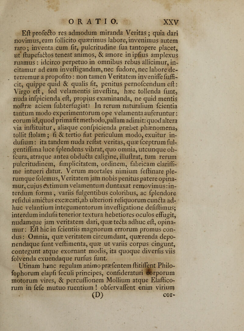 - ORATIO. XXV Eft profe&o res admodum miranda Veritas; quia dari novimus, eam follicito quaerimus labore, invenimus autem raro; inventa cum fit, pulcritudine fua tantopere placet, ut ftupefa<ftos teneat animos, & amore in ipfius amplexus ruamus : idcirco perpetuo in omnibus rebus allicimur, in- citamur ad eam inveftigandam,nec fudore, nec labore de¬ terremur a propofito: non tamen Veritatem inveniftefuffi- cit, quippe quid & qualis fit, penitus pernolcendum eft: Virgo eft, fed velamentis inveftita, haec tollenda iunt, nuda infpicienda eft, propius examinanda, ne quid mentis noftrce aciem fubterfugiat: In rerum naturalium fcientia tantum modo experimentorum ope velamenta auferuntur: eorum id,quod prima lit methodo,pallam adimit: quod altera via inftituitur, aliaque confpicienda praebet phaenomena* tollit ftolam ; fi & tertio fiat periculum modo, exuitur in- dufium: ita tandem nuda reftat veritas, quae fceptrum fui- gentiflima luce fplendens vibrat, quo omnia, utcunque ob- icura, atraque antea obdufra caligine, illuftrat, tum rerum pulcritudinem, ftmplicitatem, ordinem, fabricam clarilli- me intueri datur. Verum mortales nimium feftinare ple¬ rumque folemus, Veritatem jam nobis penitus patere opina¬ mur, cujus extimum velamentum duntaxat removimus .‘in¬ terdum forma, variis fulgentibus coloribus, ac fplendore refiduiami&us excaecati,ab ulteriori reliquorum cun&a ad¬ huc velantium integumentorum inveftigatione defiftimus; interdum indufti tenerior textura hebetiores oculos effugit, nudamque jam veritatem dari, quas terta adhuc eft, opina¬ mur : Eft hic in fcientiis magnorum errorum promus con- dus: Omnia, quas veritatem circumdant, quaerenda depo- nendaque lunt veftimenta, qua? ut variis corpus cingunt, contegunt atque exornant modis, ita quoque diverfis viis folvenda exuendaque rurfus funt. Utinam hanc regulam animopraefentem ftitiffent Philo- fophorum elapfi feculi principes, confideraturi torporum motorum vires, & percuftionem Mollium atque Elaftico- rum in fefe mutuo ruentium ! obfervaffent enim virium (D) cor-