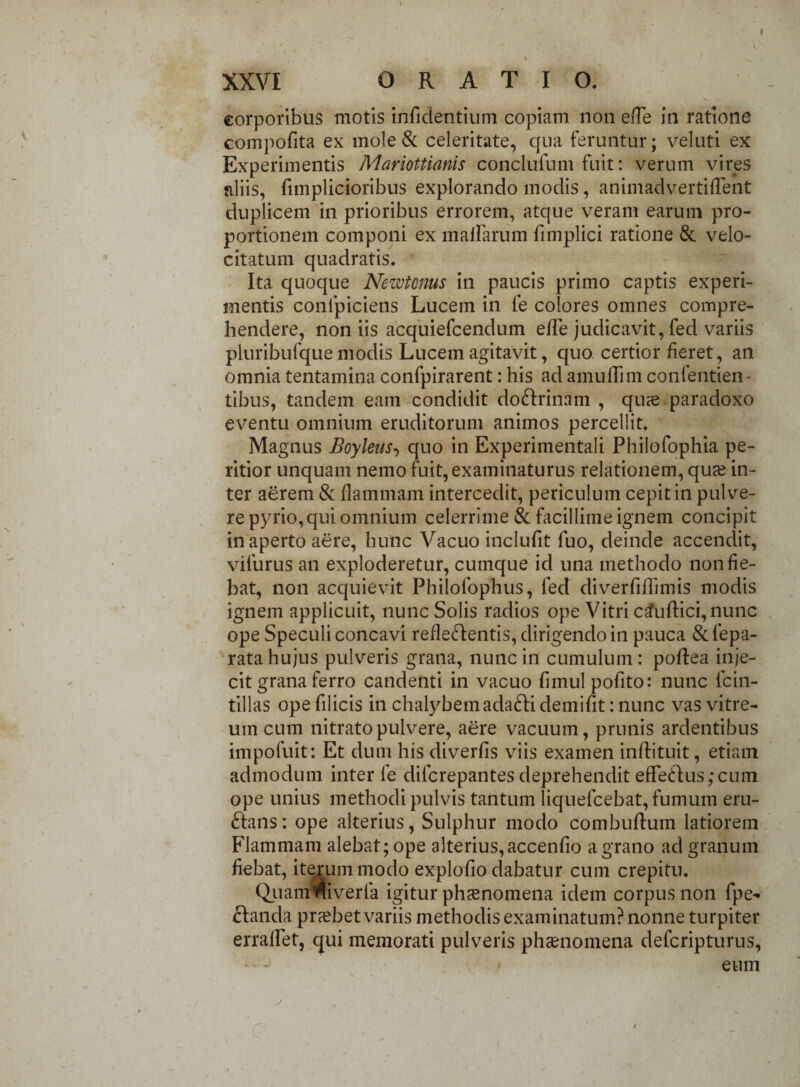 I XXVI ORATIO. corporibus motis inficientium copiam non ede in ratione compofita ex mole & celeritate, qua feruntur; veluti ex Experimentis Mariottianis conclufum fuit: verum vires aliis, fimplicioribus explorando modis, animadvertiifent duplicem in prioribus errorem, atque veram earum pro¬ portionem componi ex maffarum fimplici ratione & velo¬ citatum quadratis. Ita quoque Newtenus in paucis primo captis experi¬ mentis confpiciens Lucem in fe colores omnes compre¬ hendere, non iis acquiefcendum ede judicavit, fed variis pluribufque modis Lucem agitavit, quo certior fieret, an omnia tentamina confpirarent: his ad amudim confentien- tibus, tandem eam condidit do&rinam , qu^e paradoxo eventu omnium eruditorum animos percellit. Magnus Boylens, quo in Experimentali Philofophia pe- ritior unquam nemo fuit, examinaturus relationem, qua? in¬ ter aerem & flammam intercedit, periculum cepit in pulve¬ re pyrio, qui omnium celerrime & facillime ignem concipit in aperto aere, hunc Vacuo inclufit fuo, deinde accendit, vifurus an exploderetur, cumque id una methodo non fie¬ bat, non acquievit Philofophus, fed diverfiflimis modis ignem applicuit, nunc Solis radios ope Vitri caudici, nunc ope Speculi concavi redeftentis, dirigendo in pauca &fepa- rata hujus pulveris grana, nunc in cumulum: podea inje¬ cit grana ferro candenti in vacuo fimulpofito: nunc Icin- tillas ope filicis in chalybem adafti demifit: nunc vas vitre¬ um cum nitrato pulvere, aere vacuum, prunis ardentibus impofuit: Et dum his diverfis viis examen indituit, etiam admodum inter fe difcrepantes deprehendit ede<dus;cum ope unius methodi pulvis tantum liquefcebat, fumum eru¬ ctans : ope alterius, Sulphur modo combuduin latiorem Flammam alebat; ope alterius,accenfio a grano ad granum fiebat, iterum modo explodo dabatur cum crepitu. Quannllveria igitur phaenomena idem corpus non fpe- Ctanda praebet variis methodis examinatum? nonne turpiter erralfet, qui memorati pulveris phaenomena defcripturus, eum #