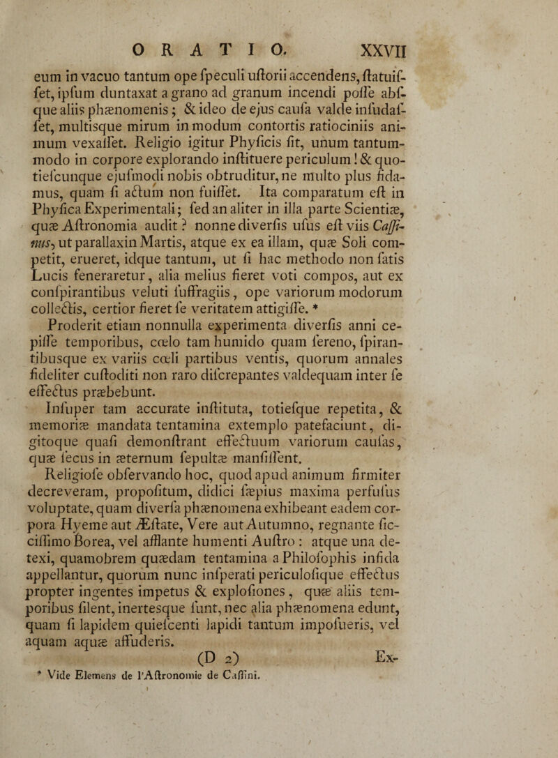 eum in vacuo tantum ope fpeculi ufforii accendens,fiatuif- fet, ipfum duntaxat a grano ad granum incendi poffe abf- que alii? phaenomenis; & ideo de ejus caufa valde inllidafi- fet, multisque mirum in modum contortis ratiociniis ani¬ mum vexalfet. Religio igitur Phyficis fit, unum tantum¬ modo in corpore explorando inffituere periculum! & quo- tiefcunque ejufmodi nobis obtruditur, ne multo plus fida¬ mus, quam fi afium non fuiffet. Ita comparatum efi in PhyficaExperimentali; fed an aliter in illa parte Scientias, quas Afironomia audit? nonne diverfis ufus efi: viis Cajfi- nus-) ut parallaxin Martis, atque ex ea illam, quas Soli com¬ petit, erueret, idque tantum, ut fi hac methodo non latis Lucis feneraretur, alia melius fieret voti compos, aut ex confpirantibus veluti luffragiis, ope variorum modorum colle&is, certior fieret le veritatem attigifle. * Proderit etiam nonnulla experimenta diverfis anni ce- piffe temporibus, coelo tam humido quam fereno, fpiran- tibusque ex variis coeli partibus ventis, quorum annales fideliter cuftoditi non raro dilcrepantes valdequam inter fe efFe&us prasbebunt. Inluper tam accurate infiituta, totiefque repetita, & memorias mandata tentamina extemplo patefaciunt, di¬ gitoque quafi demonftrant effefhium variorum caulas, qus lecus in sternum fepultas manfillent. Religiofe obfervando hoc, quod apud animum firmiter decreveram, propofitum, didici fiepius maxima perfufus voluptate, quam diverla phasnomena exhibeant eadem cor¬ pora Hyeme aut iEffate, Vere aut Autumno, regnante fic- ciiTimo Borea, vel afflante humenti Aufiro : atque una de¬ texi, quamobrem quasdam tentamina a Philofophis infida appellantur, quorum nunc infperati periculofique efferus propter ingentes impetus & explofiones , quas aliis tem¬ poribus filent, inertesque funt,nec alia phasnomena edunt, quam fi lapidem quieicenti lapidi tantum impolueris, vel aquam aqua affuderis. (D 2) Ex- '* Vide Elemens de l’Aftronomie de Caflini. /
