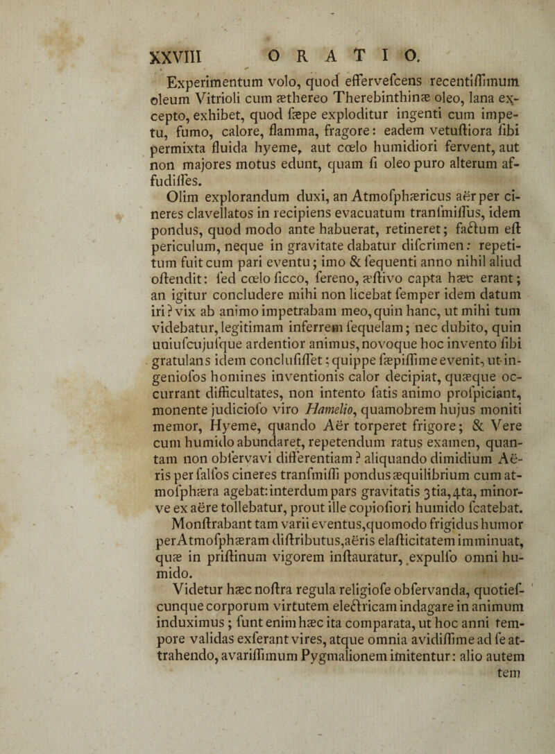 Experimentum volo, quod effervefcens recenti/limum oleum Vitrioli cum aethereo Therebinthinae oleo, lana ex¬ cepto, exhibet, quod faepe exploditur ingenti cum impe¬ tu, fumo, calore, flamma, fragore: eadem vetuftiora libi permixta fluida hyeme, aut coelo humidiori fervent, aut non majores motus edunt, quam fi oleo puro alterum af- fudilfes. Olim explorandum duxi, an Atmofphaericus aer per ci¬ neres clavellatos in recipiens evacuatum tranfmiflus, idem pondus, quod modo ante habuerat, retineret; fa&um eft periculum, neque in gravitate dabatur difcrimen: repeti¬ tum fuit cum pari eventu; imo & fequenti anno nihil aliud ofiendit: fed coeloficco, fereno, a’ftivo capta haec erant; an igitur concludere mihi non licebat femper idem datum iri? vix ab animo impetrabam meo,quin hanc, ut mihi tum videbatur, legitimam inferrem fequelam; nec dubito, quin uniufcujufque ardentior animus, novoque hoc invento fibi gratulans iclem conciufiflet;quippe faepiffimeevenit, ut-in- geniofos homines inventionis calor decipiat, quaeque oc¬ currant difficultates, non intento fatis animo profpiciant, monente judiciolo viro Hamelio, quamobrem hujus moniti memor, Hyeme, quando Aer torperet frigore; & Vere cum humido abundaret, repetendum ratus examen, quan¬ tam non oblervavi differentiam ? aliquando dimidium Ae¬ ris per falfos cineres tranfmiffi pondus aequilibrium cumat- molphaera agebat: interdum pars gravitatis 3tia,4ta, minor- ve ex aere tollebatur, prout ille copiofiori humido fcatebat. Monftrabant tam varii eventus,quomodo frigidus humor perAtmofphaeram diftributus, aeris elaflicitatem imminuat, quae in prifiinum vigorem inftauratur, expulfo omni hu¬ mido. Videtur haec noftra regula religiofe obfervanda, quotief- cunque corporum virtutem electricam indagare in animum induximus; funt enim haec ita comparata, ut hoc anni tem¬ pore validas exferant vires, atque omnia avidiffime ad fe at¬ trahendo, avariflimum Pygmalionem imitentur: alio autem tem