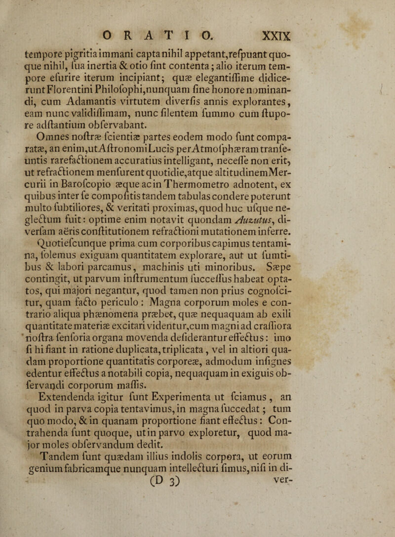 tempore pigritiaimmani capta nihil appetant, refpuant quo¬ que nihil, fua inertia & otio fint contenta; alio iterum tem¬ pore elurire iterum incipiant; quas elegantifiime didice¬ runt Florentini Philolophi,nunquam fine honore nominan¬ di, cum Adamantis virtutem diverfis annis explorantes, eam nunc validiffimam, nuncfilentem fummo cumftupo- re adftantium obfervabant. Omnes noftrs lcientis partes eodem modo funt compa¬ rata, an enim,utAfironomiLucis perAtmofphsramtranfe- untis rarefaftionem accuratius intelligant, neceflenon erit, ut refra&ionem menfurent quotidie,atque altitudinemMer- curii inBarofcopio sque acinThermometro adnotent, ex quibus inter fe compofitis tandem tabulas condere poterunt multo fubtiliores, & veritati proximas, quod huc ufque ne- glefrum fuit: optime enim notavit quondam Auzutus, di- verfam aeris conftitutionem refra&ioni mutationem inferre. Quotiefcunque prima cum corporibus capimus tentami¬ na, folemus exiguam quantitatem explorare, aut ut lianti¬ bus & labori parcamus, machinis uti minoribus. Saepe contingit, ut parvum inftrumentum fucceilus habeat opta¬ tos, qui majori negantur, quod tamen non prius cognofci- tur, quam fa&o periculo : Magna corporum moles e con¬ trario aliqua phaenomena praebet, quae nequaquam ab exili quantitate materis excitari videntur,cum magni ad cralTiora ‘ noftralenforiaorgana movenda defideranturefferus: imo fi hi fiant in ratione duplicata, triplicata, vel in altiori qua¬ dam proportione quantitatis corpores, admodum infignes edentur eifeftus a notabili copia, nequaquam in exiguis ob- fervandi corporum mafiis. Extendenda igitur funt Experimenta ut fciamus , an quod in parva copia tentavimus, in magna fuccedat; tum quo modo, & in quanam proportione fiant effe&us: Con¬ trahenda funt quoque, ut in parvo exploretur, quod ma¬ jor moles obfervandum dedit. Tandem funt qusdam illius indolis corpora, ut eorum genium fabricamque nunquam intellefturi fimus, nifi in di- (D 3) ver-