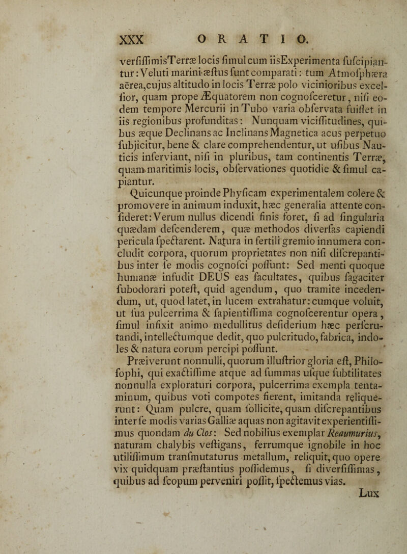 XXX ORATIO. verfiflimisTerra locis fnnul cum iisExperimenta rufcipian- tur: Veluti marini-aeflus funt comparati: tum Atmolphaera aerea,cujus altitudo in locis Terras polo vicinioribus excel- iior, quam prope iEquatorem non cognolceretur, ni/i eo¬ dem tempore Mercurii in Tubo varia obfervata fui/Iet in iis regionibus profunditas: Nunquam viciflitudines, qui¬ bus aeque Declinans ac InclinansMagnetica acus perpetuo fubjicitur, bene & clare comprehendentur, ut ufibus Nau¬ ticis inferviant, nifi in pluribus, tam continentis Terras, quam maritimis locis, obfervationes quotidie &fimul ca¬ piantur. Quicunque proinde Phyficam experimentalem colere & promovere in animum induxit, haec generalia attente con¬ fideret: Verum nullus dicendi /inis foret, fi ad /ingularia quaedam defcenderem, quae methodos diverfas capiendi pericula fpe&arent. Natura in fertili gremio innumera con¬ cludit corpora, quorum proprietates non nifi diicrepanti- bus inter le modis cognolci po/Tunt: Sed menti quoque humanae infudit DEUS eas facultates, quibus fagaciter fubodorari potefl, quid agendum, quo tramite inceden¬ dum, ut, quod latet, in lucem extrahatur:cumque voluit, ut fua pulcerrima & fapientiffima cognofcerentur opera , fimul infixit animo medullitus defiderium haec perfcru- tandi, intelle&umque dedit, quo pulcritudo, fabrica, indo¬ les & natura eorum percipi po/funt. Praeiverunt nonnulli, quorum illuftrior gloria eft, Philo- fophi, qui exa&iflime atque ad fummas ufque fubtilitates nonnulla exploraturi corpora, pulcerrima exempla tenta¬ minum, quibus voti compotes fierent, imitanda relique¬ runt : Quam pulcre, quam follicite, quam difcrepantibus inter le modis varias Gallia? aquas non agitavit experientilli- mus quondam du Cios: Sed nobilius exemplar Reaumurius9 naturam chalybis veftigans, ferrumque ignobile in hoc utilillimum tranfmutaturus metallum, reliquit, quo opere vix quidquam prslfantius pollidemus, fi diverfiUimas, quibus ad fcopum perveniri poflit, ipeftemus vias. Lux