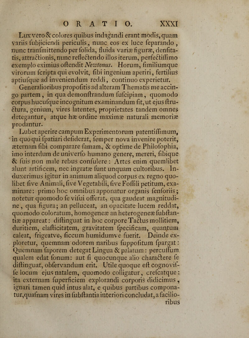 Lux vero & colores quibus indagandi erant modis, quam variis iubjiciendi periculis, nunc eos ex luce feparando , nunc tranimittendoper lolida, fluida varice figuras, denfita- tis, attra&ionis, nunc refleftendo illos iterum, perfe&iftimo exemplo eximius offendit Newtonus. Horum, fimiliumque virorum fcripta qui evolvit, fibi ingenium aperiri, fertilius aptiufque ad inveniendum reddi, continuo experietur. Generalioribus propofitis ad alteram Thematis me accin¬ go partem, in qua demonftrandum luicipiam, quomodo corpushucufque incognitum examinandum fit, ut ejusftru- 6fura, genium, vires latentes, proprietates tandem omnes detegantur, atque has ordine maximae naturali memoriae prodantur. Lubet aperire campum Experimentorum patenti {limum, in quo qui fpatiari deliderat, lemper nova invenire poterit, asternam fibi comparare famam, & optime de Philolophia, imo interdum deuniverfo humano genere, mereri, fibique & luis non male rebus confulere : Artes enim quemlibet alunt artificem, nec ingratas lunt unquam cultoribus. In¬ duxerimus igitur in animum aliquod corpus ex regno quo¬ libet five Animali, five Vegetabili, five Foftili petitum, exa¬ minare: primo hoc omnibus apponatur organis fenloriis; notetur quomodo le vifui offerat, qua gaudeat magnitudi¬ ne, qua figura; an pelluceat, an opacitate lucem reddat, quomodo coloratum, homogenete an heterogeneasfubftan- tias appareat: diftinguat in hoc corporeTabfusmollitiem, duritiem, elafticitatem, gravitatem fpecificam, quantum caleat, frigeatve, ficcum humidumve fuerit. Deinde ex¬ ploretur, quemnam odorem naribus fuppofitum fpargat: Quemnam faporem detegat Lingua & palatum: perculfum qualem edat fonum: aut fi quocunque alio charaftere fe diftinguat, obfervandum erit. Utile quoque eft Cognovif- fe locum ejus natalem, quomodo colligatur, crefcatque: ita externam fuperficiem explorandi corporis didicimus, ignari tamen quid intus alat, e quibus partibus compona¬ tur,qualnam vires in fubftantia interiori concludat, a facilio¬ ribus
