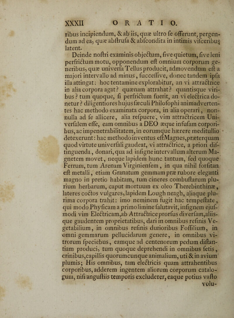 ribus incipiendum, &ab iis, quas ultro fe offerunt, pergen¬ dum ad ea, quae abdrufa & ablcondita in intimis viiceribus latent. Deinde nodri examinis obje&um, five quietum, five leni perfriftummotu, opponendum ed omnium corporum ge¬ neribus, quas univerla Tellus producit, admovendum ed a majori intervallo ad minus, fuccedive, donec tandem ipfa illa attingat: hoc tentamine explorabitur, an vi attra&rice in alia corpora agat? quaenam attrahat? quantisque viri¬ bus ? tum quoque, fi perfri&um fuerit, an vi elefrrica do¬ netur ? diligentiores hujusfasculi Philofophi animadverten¬ tes hac methodo examinata corpora, in alia operari, non¬ nulla ad fe allicere, alia relpuere, vim attracfricem Uni- verfalem elfe, eam omnibus a DEO asque infulam corpori¬ bus, ac impenetrabilitatem, in eorumque hasrere meditullio detexerunt: hac methodo inventus edMagnes,praeterquam quod virtute univerfali gaudeat, vi attra&rice, a priori dif- tinguenda, donari, qua ad infigneintervallum alterum Ma¬ gnetem movet, neque lapidem hunc tantum, fed quoque Ferrum, tum Arenam Virginienlem , in qua nihil forfitan eff metalli, etiam Granatum gemmamprasrubore eleganti magno in pretio habitam, tum cineres combudarum plu¬ rium herbarum, caput mortuum ex oleo Therebinthinas, lateres co&os vulgares, lapidem Lough neagh, aliaque plu¬ rima corpora trahit: imo neminem fugit hac tempedate, qui modo Phyficam a primo limine falutavit,infignem ejuf- modi vim Ele<dricam,ab Attraftriceprorfus diverfam,aliis¬ que gaudentem proprietatibus, dari in omnibus refinis Ve- getabilium, in omnibus refinis durioribus Foffilium, in omni gemmarum pellucidarum genere, in omnibus vi¬ trorum lpeciebus, eamque ad centenorum pedum didan- tiam produci, tum quoque deprehendi in omnibus fetis, crinibus,capillis quorumcunque animalium, uti & in avium plumis; His omnibus, tam ele&ricis quam attrahentibus corporibus, adderem ingentem aliorum corporum catalo¬ gum, nid angudiis temporis excluderer, eaque potius vado volu-