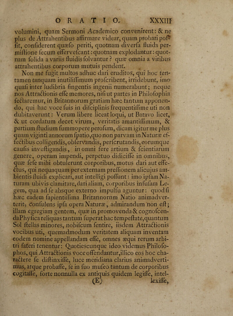 volumini, quam Sermoni Academico convenirent: & ne plus de Attrahentibus affirmare videar, quam probari pofi? fit, confiderent quaelo periti, quotnam diverla fluida per- miftione fecum effervefcant: quotnam explodantur; quot¬ nam iblida a variis fluidis folvantur ? qu^e omnia a viribus attrahentibus corporum mutuis pendent. Non me fugit multos adhuc dari eruditos, qui hoc ten- tamen tanquam inutiliffimum prolcribent, irridebunt, imo quafi inter ludibria fingentis ingenii numerabunt; neque nos Attra&ionis effie memores, nili ut partes in Philofophia feftaremur, in Britannorum gratiam h%c tantum apponen¬ do, qui hac voce fuis in difciplinis frequentiffime uti non dubitaverunt: Verum libere liceat loqui, ut Batavo licet, & ut cordatum decet virum, veritatis amantiffimum, & partium fludium fummopereperofum, dicam igitur me plus quam viginti annorum fpatio,quo non parvam in Naturae ef- feftibus colligendis, obfervandis, perlcrutandis, eorumque caufis inveftigandis, in omni fere artium & fcientiarum genere, operam impendi, perpetuo didiciffie in omnibus, quae fefemihi obtulerunt corporibus, motus dari aut effe¬ ctus, qui nequaquam per externam preffiionem alicujus am¬ bientis fluidi explicari, aut intelligi poffiunt: imo ipfam Na¬ turam ubivis clamitare, dari aliam, corporibus infulam Le¬ gem, qua adle absque externo impulfu aguntur: quod fi haec eadem fapientilfima Britannornm Natio animadver- terit5 Confulens ipfa opera Naturae, admirandum non effi; illam egregiam gentem, quas in promovenda &cognofcen- daPhyfica reliquas tantum fuperat hac tempeftate,quantum Sol Bellas minores, nobifcum fentire, iisdem Attraffionis vocibus uti, quemadmodum veritatem aliquam inventam eodem nomine appellandam effie, omnes aequi rerum arbi¬ tri fateri tenentur: Quotiescunque ideo videmus Philofo- phos, qui Attra&ionis voce offendantur,illico eos hoc cha¬ ractere fe diffiinxifie, luce meridiana clarius animadverti¬ mus, atque probaffe, le in fuo mufeo tantum de corporibus cogitalle, forte nonnulla ex antiquis quidem legilfe, intel- (E) kxiile,,