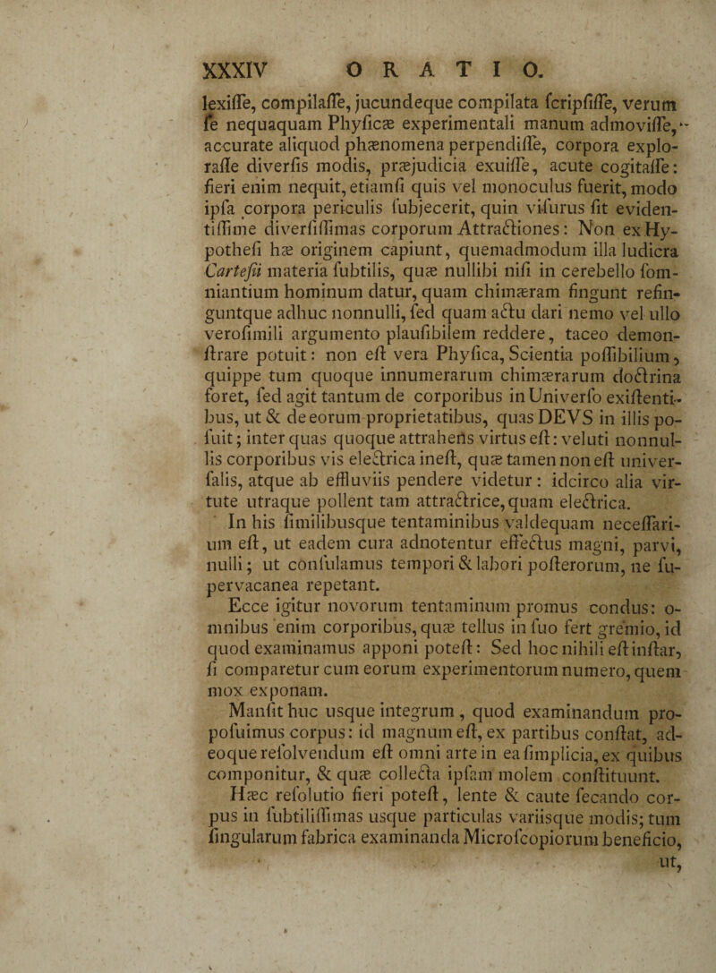 lexide, compilade, jucundeque compilata fcripdde, verum fe nequaquam Phyficae experimentali manum admovide,*- accurate aliquod phaenomena perpendide, corpora explo- rade diverfis modis, praejudicia exuide, acute cogitafle: fieri enim nequit, etiamd quis vel monoculus fuerit, modo ipfa corpora periculis fubjecerit, quin vi-furus fit eviden- tidime diverfidimas corporum Attrahiones: Non exHy- pothefi hae originem capiunt, quemadmodum illa ludicra Cartefii materia fubtilis, quce nullibi nid in cerebello fom- niantium hominum datur, quam chimaeram fingunt refin- guntque adhuc nonnulli, fed quam aftu dari nemo vel ullo verodmili argumento plaufibilem reddere, taceo demon- drare potuit: non ed vera Phyfica, Scientia podibilium, quippe tum quoque innumerarum chimaerarum doHrina foret, fed agit tantum de corporibus inUniverfo exidenti- bus, ut & de eorum proprietatibus, quas DEVS in illis po- luit; inter quas quoque attrahens virtus ed: veluti nonnul¬ lis corporibus vis eleftrica ined, qus tamen non ed univer- falis, atque ab effluviis pendere videtur: idcirco alia vir¬ tute utraque pollent tam attra£lrice,quam ele&rica. In his fimilibusque tentaminibus valdequam necedari- um ed, ut eadem cura adnotentur efFeHus magni, parvi, nulli; ut confulamus tempori & labori poderorum, ne fu- pervacanea repetant. Ecce igitur novorum tentaminum promus condus: o- mnibus enim corporibus, quae tellus in luo fert gremio, id quod examinamus apponi poted: Sed hoc nihili ed indar, fi comparetur cum eorum experimentorum numero, quem mox exponam. Manfit huc usque integrum , quod examinandum pro- pofuimus corpus: id magnum ed, ex partibus condat, ad- eoquerelblvendum ed omni arte in eadmplicia, ex quibus componitur, & quae, collecta ipfam molem condituunt. Haec refolutio fieri poted, lente 8: caute fecando cor¬ pus in fubtilidimas usque particulas variisque modis; tum dngularum fabrica examinanda Microfcopiorumbeneficio, ut,