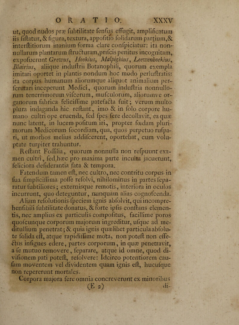 ut, quod nuRos pras fubtilitate fenfus effugit, amplificatum iis fiflatur, & figura, textura, appofitio folidarum partium,& interflitiorum inanium forma clare confpiciatur: ita non¬ nullarum plantarum flru£luram,prifcis penitus incognitam, expofuerunt Grewus, Hookius, Malpighius, Leewenhoekius, Blairius, aliique indu dr i i Botanophili, quorum exempla, imitari oportet in plantis nondum hoc modo perluflratis: ita corpus humanum aliorumque aliquot animalium per- icrutari inceperunt Medici, quorum induflria nonnullo¬ rum tenerrimorum vilcerum, mufculorum, aliorumve or¬ ganorum fabrica feliciffime patefafta fuit; verum multo plura indaganda hic reflant, imo & in lolo corpore hu¬ mano cultri ope eruenda, led fpes fere decollavit, ea quae nunc latent, in lucem pofitum iri, propter foedam pluri¬ morum Medicorum focordiam, qua, quos perpetuo rufpa- ri, ut morbos melius addificerent, oportebat, cum volu¬ ptate turpiter trahuntur. Reflant Fofflia, quorum nonnulla non refpuunt exa¬ men cultri, fedhtec pro maxima parte inculta jacuerunt, feliciora defiderantia fata & tempora. Fatendum tamen efl, nec cultro, nec contritu corpus in fua fimpliciflima poffe refolvi, nihilominus in partes fepa- ratur fubtiliores; externisque remotis,. interiora in oculos incurrunt, quo deteguntur, nunquam alias cognofcenda. Aliam refolutionisdpeciem ignis abfolvit, qui incompre- henfibillfubtilitate donatus, & forte ipfis conflans elemen¬ tis, nec amplius ex particulis compofitus, facillime poros quofcunque corporum majorum ingreditur, ufque ad me¬ ditullium penetrat ;& quia ignis qiuelibet particulaabfolu- te folida eff, atque rapidiffime mota, nonpotefl non effe¬ rius infignes edere, partes corporum, in qua3 penetravit, a fe mutuo removere, leparare, atque id omne, quod di- vifionem pati potefl, refolvere: Idcirco potentiorem cau- fam moventem vel dividentem quam ignis efl, hucufque non repererunt mortales. Corpora majora fere omnia concreverunt ex minoribus (E 2) di-