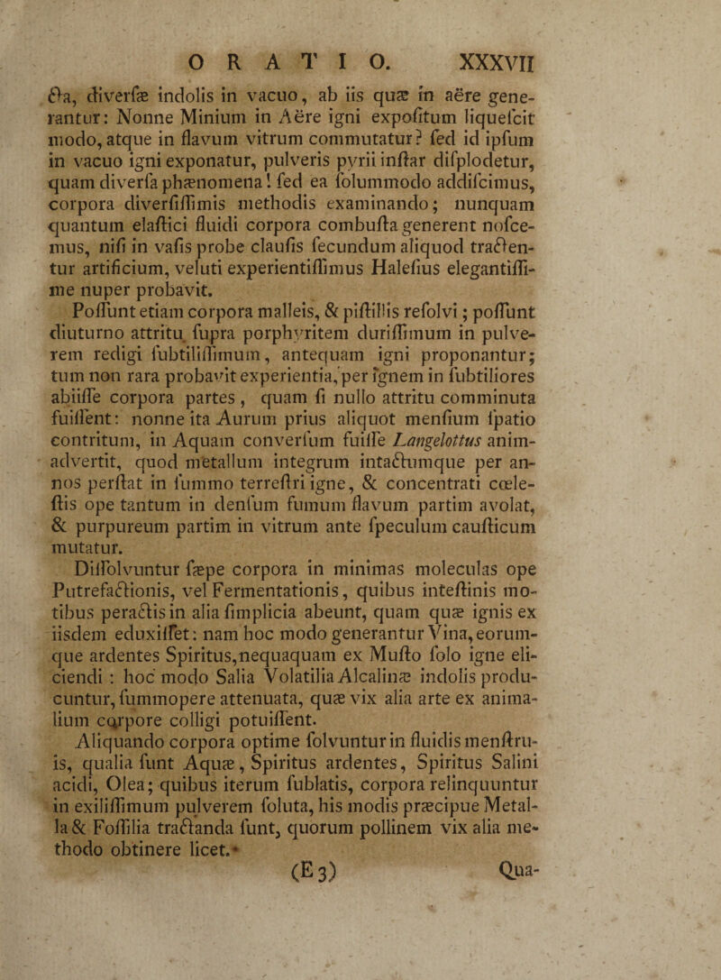 da, diverfas indolis in vacuo, ab iis qus in aere gene¬ rantur: Nonne Minium in Aere igni expolitum liquelcit modo, atque in flavum vitrum commutatur? fed id ipfum in vacuo igni exponatur, pulveris pyrii indar difplodetur, quam diverfa phaenomena! fed ea folummodo addifcimus, corpora diverfiflimis methodis examinando; nunquam quantum eladici fluidi corpora combuda generent nofce- mus, nifi in vafis probe claufis fecundum aliquod traden¬ tur artificium, veluti experientiflimus Halefius elegantidi- me nuper probavit. PofTunt etiam corpora malleis, & piflillis refolvi; poliunt diuturno attritu fupra porphyritem duriffimum in pulve¬ rem redigi iubtiliffimum, antequam igni proponantur; tum non rara probavit experientia, per ignem in fubtiliores abiiffe corpora partes , quam fi nullo attritu comminuta fuilfent: nonne ita Aurum prius aliquot menfium lpatio contritum, in Aquam converfum fuilfe Langelottus anim¬ advertit, quod metallum integrum intadumque per an¬ nos perflat in lummo terreflri igne, & concentrati ccele- dis ope tantum in denfum fumum flavum partim avolat, & purpureum partim in vitrum ante fpeculum caudicum mutatur. Diifolvuntur faspe corpora in minimas moleculas ope Putrefadionis, vel Fennentationis, quibus inteflinis mo¬ tibus peradisin alia fimplicia abeunt, quam quee ignis ex iisdem eduxilfet: nam hoc modo generantur Vina, eorum- que ardentes Spiritus,nequaquam ex Mudo folo igne eli¬ ciendi : hoc modo Salia Volatilia Alcalina? indolis produ¬ cuntur, fummopere attenuata, quas vix alia arte ex anima¬ lium CQrpore colligi potuiffent. Aliquando corpora optime folvunturin fluidis menflru- is, qualia funt Aquas, Spiritus ardentes, Spiritus Salini acidi, Olea; quibus iterum fublatis, corpora relinquuntur in exiliffimum pulverem foluta, his modis prascipue Metal¬ la & Foflilia tradanda lunt3 quorum pollinem vix alia me¬ thodo obtinere licet.* (E 3) Qua-