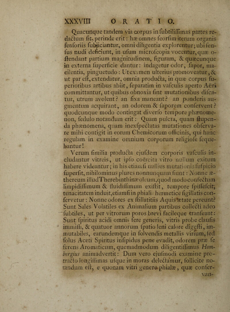 Quacunque tandem via corpus infubtiliffimas partes re¬ darium fit, perinde erit: hae omnes feorfim iterum organis fenforiis fubjiciantur, omni diligentia explorentur; ubi len¬ ius nudi deficiunt, in ufum microfcopia vocentur, quae; o- ftendant partium magnitudinem, figuram, & quaecunque m externa fuperficie dantur: indagetur odor, lapor, ma- eilentia, pinguetudo: Ufcexamen ulterius promoveatur, & ut par eR, extendatur, omnia produ&a, in quae corpus fu- perioribus artibus abiit, feparatim in vafculis aperto Aeri committantur, ut quibus obnoxia fint mutationibus difca- tur, utrum avolent? an fixa maneant? an ponderis au¬ gmentum acquirant, an odorem & laporem confervent? quodcunque modo contingat diverlo tempore phaenome¬ non, ledulo notandum erit: Quam pulcra, quam flupen- da phaenomena, quam inexfpeftatas mutationes obferva- re mihi contigit in eorum Chemicorutn officinis, qui hanc regulam in examine omnium corporum religiofe leque- bantur! Verum fimilia produ&a ejufdem corporis vafculis in¬ cludantur vitreis, ut iplo coercita vitro nullum exitum habere videantur; in his etiamfi nullius mutationis fufpicio fuperfit, nihilominus plures nonnunquam fiunt: Nonne te- thereum iirudTherebinthinaeoleum,quodmodoconfechim limpidiffimum & fluidilfimum exiflit, tempore fpillelcit, tenacitatem induit,etiamfi in phiali. hermetice figillatis con¬ fervetur : Nonne odores ex Rillatitiis Aquis fetate pereunt? Sunt Sales Volatiles ex Animalium partibus collecli adeo fubtiles, ut per vitrorum poros brevi facileque tranfeant: Sunt lpiritus acidi omnis fere generis, vitris probe claufis immiffi, & quatuor annorum fpatio leni calore digefti, im¬ mutabiles, earundemque in folvendis metallis virium, led folus Aceti Spiritus infipidus pene evadit, odorem prce fe ferens Aromaticum, quemadmodum diligentiffimus Hom- bergius animadvertit: Dum vero ejufmodi examine prc- traao longiflimas ufque in moras deleniamur, follicite no¬ tandum efi, e quonam vitri'genera phialas, quae confer¬ va n-
