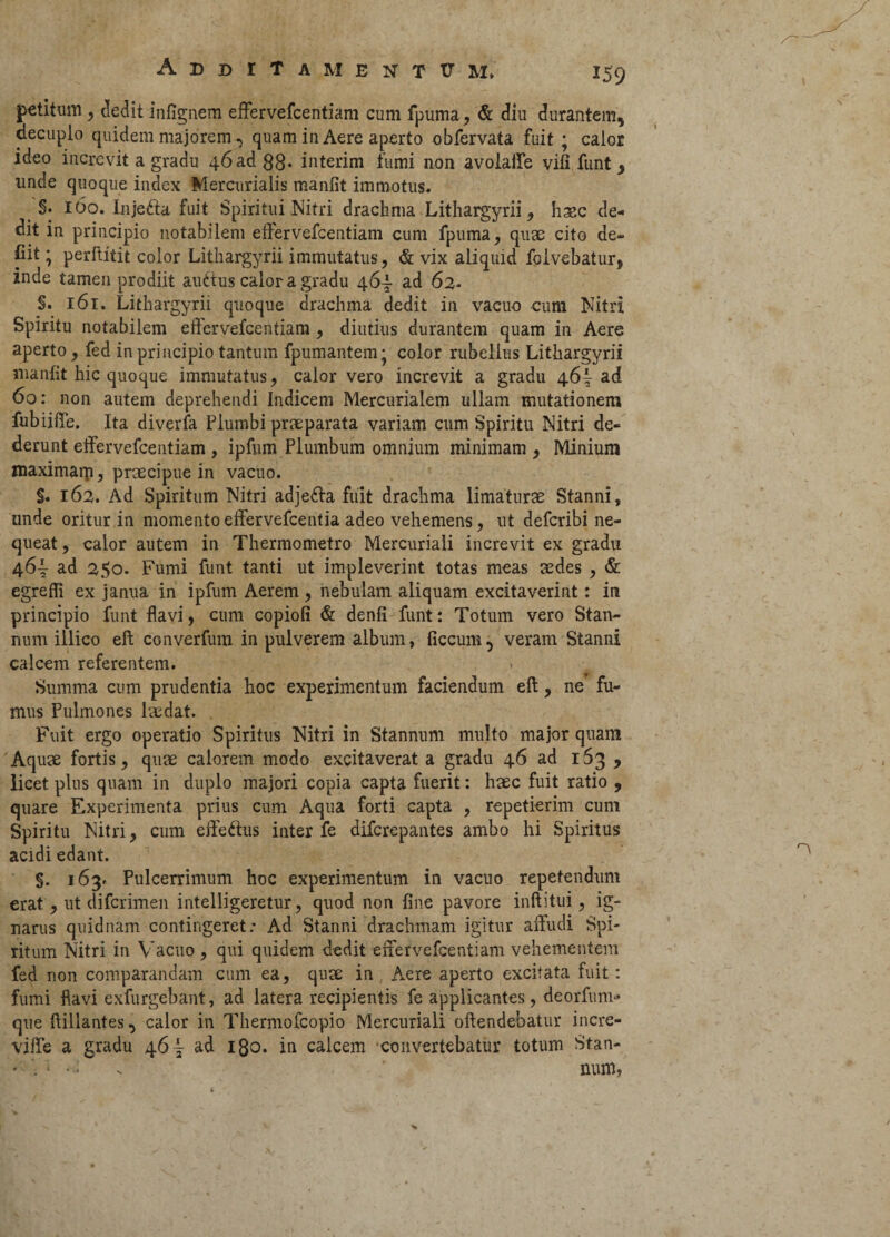 . '• • - /— Addita m e n t tr m* 159 petitum, dedit infignem effervefcentiam cum fpuma, & diu durantem, decuplo quidem majorem, quam in Aere aperto obfervata fuit ; calor ideo increvit a gradu 46 ad 88* interim fumi non avoiaife vili funt y nnde quoque index Mercurialis manfit immotus. §. 160. Injefta fuit Spiritui Nitri drachma Lithargyrii, hmc de¬ dit in principio notabilem effervefcentiam cum fpuma, quae cito de- Cit; perftitit color Lithargyrii immutatus, & vix aliquid Mvebatur, inde tamen prodiit auctus calor a gradu 464- ad 63. §. 161. Lithargyrii quoque drachma dedit in vacuo cum Nitri Spiritu notabilem etfervefcentiam , diutius durantem quam in Aere aperto, fed in principio tantum fpumantem* color rubellus Lithargyrii manfit hic quoque immutatus, calor vero increvit a gradu 46^ ad 60: non autem deprehendi Indicem Mercurialem ullam mutationem fubiiffe. Ita diverfa Plumbi praeparata variam cum Spiritu Nitri de¬ derunt effervefcentiam , ipfum Plumbum omnium minimam , Minium maximam, praecipue in vacuo. §. 163. Ad Spiritum Nitri adjefta fuit drachma limaturae Stanni, unde oritur in momento effervefcentia adeo vehemens, ut defcribi ne¬ queat , calor autem in Thermometro Mercuriali increvit ex gradu 464- ad 350. Fumi funt tanti ut impleverint totas meas aedes , & egreffi ex janua in ipfum Aerem , nebulam aliquam excitaverint: in principio funt flavi, cum copiofi & denfi funt: Totum vero Stan¬ num illico eft converfum in pulverem album, ficcum, veram Stanni calcem referentem. Summa cum prudentia hoc experimentum faciendum efl:, ne fu¬ mus Pulmones laedat. Fuit ergo operatio Spiritus Nitri in Stannum multo major quam Aquae fortis, quae calorem modo excitaverat a gradu 46 ad 153 , licet plus quam in duplo majori copia capta fuerit: haec fuit ratio , quare Experimenta prius cum Aqua forti capta , repetierim cum Spiritu Nitri, cum effe&us inter fe difcrepantes ambo hi Spiritus acidi edant. §. 163. Pulcerrimum hoc experimentum in vacuo repetendum erat, ut difcrimen intelligeretur, quod non fine pavore inftitui, ig¬ narus quidnam contingeret: Ad Stanni drachmam igitur affudi Spi¬ ritum Nitri in Vacuo , qui quidem dedit effervefcentiam vehementem fed non comparandam cum ea, quae in Aere aperto excitata fuit: fumi flavi exfurgebant, ad latera recipientis fe applicantes, deorfunu* que ftillantes, calor in Thermofcopio Mercuriali offendebatur incre- viffe a gradu 46| ad 180. in calcem convertebatur totum Stan- • - num,