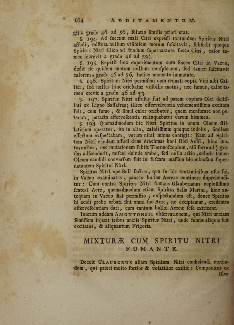 git a gradu 46 ad 56, folutio fimilis priori erat. §. 194. Ad fuccum mali Citri exprefii tantundem Spiritus Nitri affudi, miftura nullum vifibilem motum fufcitavit, fubfedit quoque Spiritus Nitri illico ad fundum fupernatante fucco Citri, calor ta- men increvit a gradu 46 ad 5^4. §. 195. Repetii hoc experimentum cum Succo Citri in Vacuo, dedit fic quidem motum nullum confpicuum, fed tamen fufcitavit calorem a gradu 46 ad 5 6. Indice manente immutato. §. 196. Spiritum Nitri permifcui cum aequali copia Vini albi Gal¬ lici , fed nullus hinc oriebatur vifibilis motus, nec fumus, calor ta¬ men crevit a gradu 46 ad 53. §. 197. Spiritus Nitri affufus fuit ad parem copiam Olei deftil- lati ex Ligno Saffafras; illico effervefcentia vehementiffima excitata fuit, cum fumo , & fimul calor oriebatur, quem menfurare non po¬ teram ; perafta effervefcentia relinquebatur verum bitumen. §. 198. Quemadmodum hic Nitri Spiritus in unum Oleum ftil- latitium operatur, ita in alio, calidifiimae quoque indolis , fimilem effe&um exfpe&abam; verum nihil minus contigit: Nam ad Spiri¬ tum Nitri eundem affudi duas drachmas boni Olei Anifi, hinc mo¬ tus nullus, nec mutationem fubiit Thermofcopium, nili forte ad \ gra¬ dus adfcenderit, mifcui deinde ambo, fed nulla aftio,coloris tamen Oleum candidi converfum fuit in fufcam maffam bituminofam fuper- natantem Spiritui Nitri. Spiritus Nitri, ope Boli faftus, quo in his tentaminibus ufus fui, in Vacuo examinatus , paucas bullas Aereas continere duprehendi- tur : Cum contra Spiritus Nitri fumans Glauberianus copiofiftimo fcateat Aere, quemadmodum etiam Spiritus Salis Marini, hinc an¬ tequam in Vacuo fiat permiftio , exfpe&andum eft, donec Spiritus hi acidi probe orbati fint omni fuo Aere, ne decipiamur, credentes effervefcentiam dari, cum tantum bullae Aereae fefe extricent. Interim addam Amontonsii obfervationem, qui Nitri unciam femiffem injecit tribus unciis Spiritus Nitri , unde fumus aliquis fuit excitatus, & aliquantum Frigoris. MIXTURiE CUM SPIRITU NITRI FUMANTE. Docuit Glaubbrus aliam Spiritum Nitri conficiendi metho¬ dum , qui priori multo fortior & volatilior exiftit : Componitur ex . Oleo