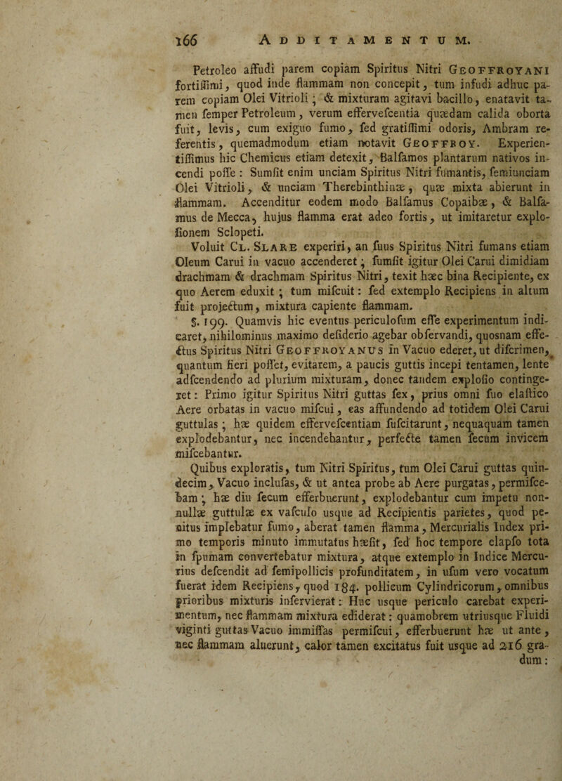 Petroleo affudi parem copiam Spiritus Nitri Geoffroyani fortiffimi, quod inde flammam non concepit, tum infudi adhuc pa¬ rem copiam Olei Vitrioii • & mixturam agitavi bacillo , enatavit ta¬ men femper Petroleum, verum effervefcentia quaedam calida oborta fuit, levis, cum exiguo fumo,, fed gratiflimi odoris, Ambram re¬ ferentis, quemadmodum etiam rotavit Geoffboy. Experien- tiflimus hic Chemicus etiam detexit, Balfamos plantarum nativos in¬ cendi poffe : Sumfit enim unciam Spiritus Nitri fumantis, femiunciatn Olei Vitrioii, & unciam Therebinthinm , quse mixta abierunt in •flammam. Accenditur eodem modo Balfamus Copaibae, & Balfa- mus de Mecca, huius flamma erat adeo fortis, ut imitaretur explo- fionem Sclopeti. Voluit Cl. Slare experiri, an fuus Spiritus Nitri fumans etiam Oleum Carui in vacuo accenderet; fumfit igitur Olei Carui dimidiam drachmam & drachmam Spiritus Nitri, texit haec bina Recipiente, ex quo Aerem eduxit ; tum mifcuit: fed extemplo Recipiens in altum fuit projectum, mixtura capiente flammam. §. r 99- Quamvis hic eventus periculofum effe experimentum indi¬ caret, nihilominus maximo deliderio agebar obfervandi, quosnam effe¬ ctus Spiritus Nitri Geoffroyanus in Vacuo ederet,ut difcrimen. quantum fieri poffet, evitarem, a paucis guttis incepi tentamen, lente adfcendendo ad plurium mixturam, donec tandem explofio continge¬ ret : Primo igitur Spiritus Nitri guttas fex, prius omni fuo elaftico Aere orbatas in vacuo mifcui, eas affundendo ad totidem Olei Carui guttulas; hm quidem effervefcentiam fufcitarunt, nequaquam tamen explodebantur, nec incendebantur, perfeCte tamen fecum invicem mifcebantur. Quibus exploratis, tum Nitri Spiritus, tum Olei Carui guttas quin¬ decim, Vacuo inclufas, & ut antea probe ab Aere purgatas, permifce- bam 'y hae diu fecum efferbuerunt, explodebantur cum impetu non¬ nullae guttulae ex vafculo usque ad Recipientis parietes, quod pe¬ nitus implebatur fumo, aberat tamen flamma, Mercurialis Index pri¬ mo temporis minuto immutatus haefit, fed hoc tempore elapfo tota in fpumam convertebatur mixtura, atque extemplo in Indice Mercu¬ rius defcendit ad femipollicis profunditatem, in ufum vero vocatum fuerat idem Recipiens, quod pollicum Cylindricorum,omnibus prioribus mixturis infervierat; Huc usque periculo carebat experi¬ mentum, nec flammam mixtura ediderat: quamobrem utri usque Fluidi viginti guttas Vacuo immiffas permifcui, efferbuerunt hx ut ante, nec flammam aluerunt, calor tamen excitatus fuit usque ad 216 gra¬ dum : r