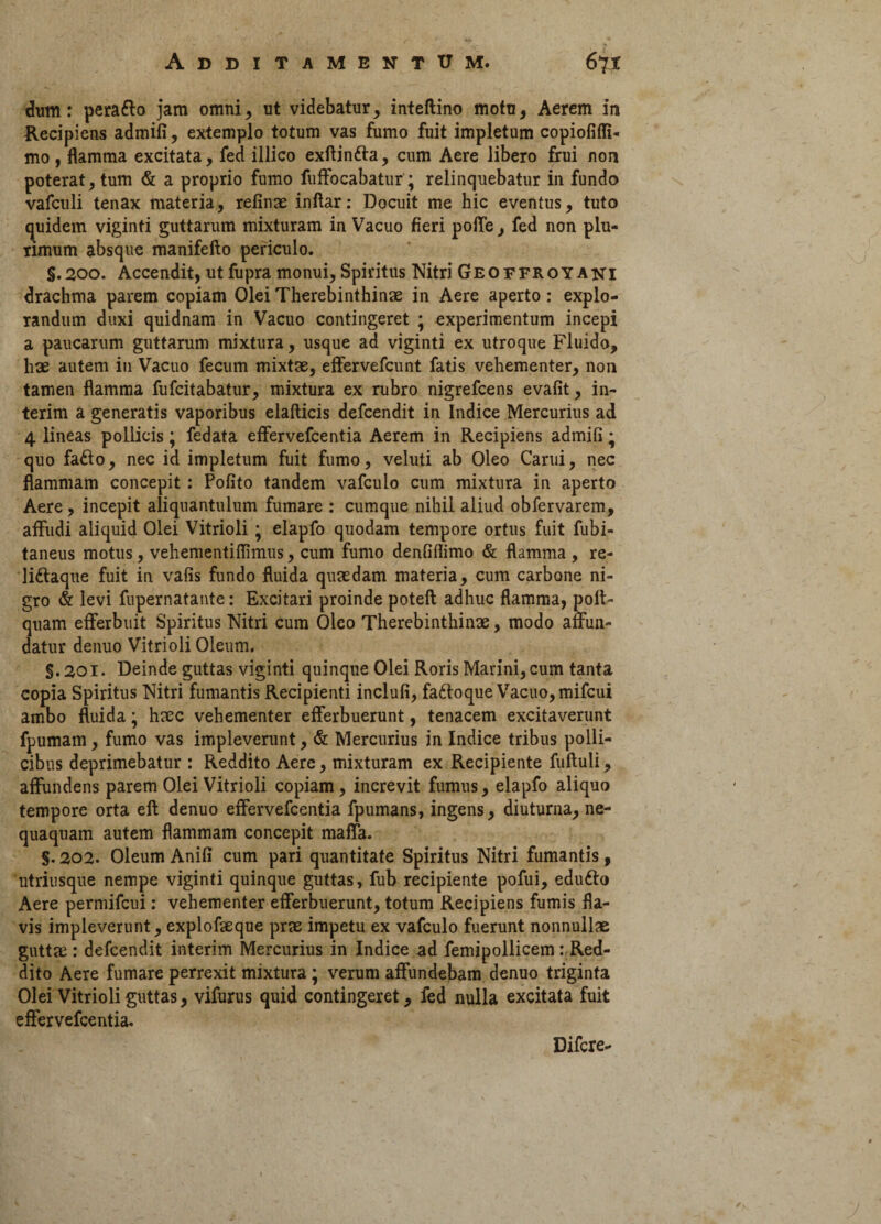 dum: peraflo jam omni, ut videbatur, inteftino motu, Aerem in Recipiens admifi, extemplo totum vas fumo fuit impletum copiofiffi- mo, flamma excitata, fed illico exftintta, cum Aere libero frui non poterat, tum & a proprio fumo fuffocabatur; relinquebatur in fundo vafculi tenax materia, refinae inflar: Docuit me hic eventus, tuto quidem viginti guttarum mixturam in Vacuo fieri poffe, fed non plu¬ rimum absque manifefto periculo. S.200. Accendit, utfupra monui, Spiritus Nitri Geoffroyani drachma parem copiam Olei Therebinthinae in Aere aperto: explo¬ randum duxi quidnam in Vacuo contingeret ; experimentum incepi a paucarum guttarum mixtura, usque ad viginti ex utroque Fluido, hae autem in Vacuo fecum mixtae, effervefcunt fatis vehementer, non tamen flamma fufcitabatur, mixtura ex rubro nigrefcens evafit, in- terim a generatis vaporibus elafticis defcendit in Indice Mercurius ad 4 lineas pollicis; fedata effervefcentia Aerem in Recipiens admifi; quo fafto, nec id impletum fuit fumo, veluti ab Oleo Carui, nec flammam concepit: Pofito tandem vafculo cum mixtura in aperto Aere, incepit aliquantulum fumare : cumque nihil aliud obfervarem, affudi aliquid Olei Vitrioli • elapfo quodam tempore ortus fuit fubi- taneus motus, vehementiflimus, cum fumo denfiflimo & flamma , re- liftaque fuit in vafis fundo fluida quaedam materia, cum carbone ni¬ gro & levi fupernatante: Excitari proinde poteft adhuc flamma, poli- quam efferbuit Spiritus Nitri cum Oleo Therebinthinae, modo affun¬ datur denuo Vitrioli Oleum. §.201. Deinde guttas viginti quinque Olei Roris Marini, cum tanta copia Spiritus Nitri fumantis Recipienti inclufi, faftoque Vacuo, mifcui ambo fluida; haec vehementer efferbuerunt, tenacem excitaverunt fpumam, fumo vas impleverunt, & Mercurius in Indice tribus polli¬ cibus deprimebatur : Reddito Aere, mixturam ex Recipiente fuftuli, affundens parem Olei Vitrioli copiam, increvit fumus, elapfo aliquo tempore orta eft denuo effervefcentia fpumans, ingens, diuturna, ne¬ quaquam autem flammam concepit maffa. §.202. Oleum Anifi cum pari quantitate Spiritus Nitri fumantis, utriusque nempe viginti quinque guttas, fub recipiente pofui, edufto Aere permifcui: vehementer efferbuerunt, totum Recipiens fumis fla¬ vis impleverunt, explofaeque prae impetu ex vafculo fuerunt nonnullae guttae: defcendit interim Mercurius in Indice ad femipollicem .- Red¬ dito Aere fumare perrexit mixtura; verum affundebam denuo triginta Olei Vitrioli guttas, vifurus quid contingeret, fed nulla excitata fuit effervefcentia. Difcre-