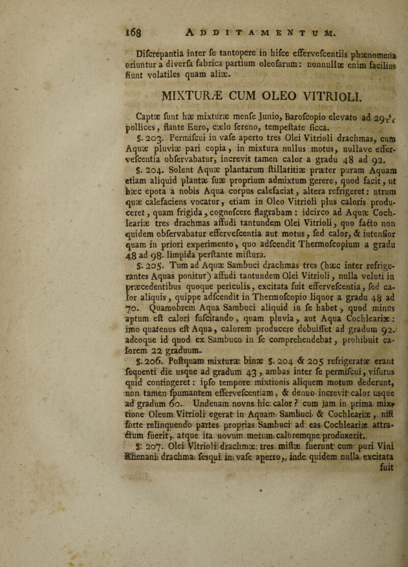 Difcrepantia inter fe tantopere in hifce effervefcentiis phaenomena oriuntur a diverfa fabrica partium oleofarum: nonnullae enim facilius fiunt volatiles quam aliae. MIXTURA CUM OLEO VITRIOLI. Captae funt hae mixtura: menfe Junio, Barofcopio elevato ad 29-r * pollices, flante Euro, caelo fereno, tempeftate ficca. S. 203. Permifcui in vafe aperto tres Olei Vitrioli drachmas, cum Aquae pluviae pari copia, in mixtura nullus motus, nulla ve effer- vefcentia obfervabatur, increvit tamen calor a gradu 48 ad 92. §. 204. Solent Aquae plantarum ftillatitiae praeter puram Aquam etiam aliquid plantae fuae proprium admixtum gerere r quod facit, ut haec epota a nobis Aqua corpus calefaciat, altera refrigeret; utrum quae calefaciens vocatur, etiam in Oleo Vitrioli plus caloris produ¬ ceret , quam frigida , cognofcere flagrabam : idcirco ad Aquae Coch¬ leariae tres drachmas affudi tantundem Olei Vitrioli, quo fafto non quidem obfervabatur effer vefcentia aut motus, fed calor, & iutenfior quam in priori experimento, quo adfcendit Thermofcopium a gradu 48 ad 98- limpida perflante miftura. §. 205. Tum ad Aquae Sambuci drachmas tres (haec inter refrige¬ rantes Aquas ponitur) affudi tantundem Olei Vitrioli, nulla veluti in praecedentibus quoque periculis, excitata fuit effervefcentia, fed ca¬ lor aliquis, quippe adfcendit in Thermofcopio liquor a gradu 48 ad 70.. Quamobrem Aqua Sambuci aliquid in fe habet, quod miniis aptum, efl calori fufcitando, quam pluvia, aut Aqua Cochleariae: imo quatenus efl Aqua, calorem producere debuiffet ad gradum 92. adeoque id quod ex. Sambuco in fe comprehendebat, prohibuit ca¬ lorem 22 graduum.. §. 206. Poftquam mixturae; binae §• 204 & 205 refrigeratae erant fsquenti die usque ad gradum 43 , ambas inter fe permifcui, vifutus quid contingeret: ipfo tempore mixtionis aliquem motum dederunt, non tamen fpumantem effervefeentiam, & denuo increvit calor usque ad gradum 60.. Undenam novns hic; calor. ? cum jam in prima mixr tibne Oleum Vitrioli egerat-in- Aquam Sambuci. <& Cochleariae,. niti forte relinquendo partem proprias Sambuci ad eas Cochleariae. attra¬ ctum fuerit,, atque ita novum, motum: calo remque produxerit,. $: 207.. Olei Vitriolii drachmae; tres, miltae fuerunt cum puri Vini Effenanii drachma; fesqut im vafe; aperto,, inde quidem nulla: excitata fuit S