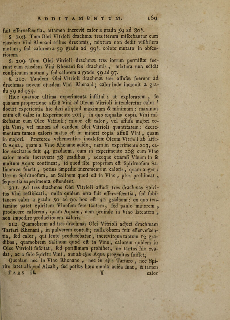 fuit effervefcentia, attamen increvit calor a gradu 59 ad 80‘. S. 203. Tum Olei Vitrioli drachmae tres iterum mifcebantur cum ejusdem Vini Rhenani tribus drachmis, mixtura non dedit vifibilem motum, fed calorem a 59 gradu ad 99I. colore mutato in obfcu- riorem. §. 209. Tum Olei Vitrioli drachmae tres iterum permiftae fue¬ runt cum ejusdem Vini Rhenani fex drachmis , mixtura non edidit confpicuum motum , fed calorem a gradu 59 ad 97. §. 210. Tandem Olei Vitrioli drachmae tres affufae fuerunt ad drachmas novem ejusdem Vini Rhenani • calor inde increvit a gra¬ du 59 ad 954-. Haec quatnor ultima experimenta inftitui : ut explorarem , in quanam proportione affufi Vini ad Oleum Vitrioli intenderetur calor ? docuit experientia hic dari aliquod maximum & minimum : maximus enim eft calor in Experimento 208 , in quo aequalis copia Vini mi- fcebatur cum Oleo Vitrioli: minor eft calor, vel affufa majori co¬ pia Vini, vel minori ad eandem Olei Vitrioli quantitatem: decre¬ mentum tamen caloris majus eft in minori copia affufi Vini, quam in majori. Praeterea vehementius incalefcit Oleum Vitrioli ab affu- fa Aqua , quam a Vino Rhenano acido; nam in experimento 203, ca¬ lor excitatus fuit 44 graduum, cum in experimeuto 208 cum Vino calor modo increverit 38 gradibus , adeoque etiamfi Vinum in fe multum Aquae contineat, id auod fibi proprium eft Spiritnofum Sa- linumve fuerit , potius impedit incrementum caloris, quam auget : Utrum Spirituofum, an Salinum quod eft in Vino, plus prohibeat fequentia experimenta offendent. 211. Ad tres drachmas Olei Vitrioli affudi tres drachmas Spiri¬ tus Vini reftificati, nulla quidem orta fuit effervefcentia, fed fubi- taneus calor a gradu 50 ad 90. hoc eft 40 graduum: ex quo ten¬ tamine patet Spiritum Vinofum fere tantum, fed paulo minorem , producere calorem, quam Aquam, eum proinde in Vino latentem , non impedire produ&ionem caloris. 212- Quamobrem ad tres drachmas Olei Vitrioli adjeei drachmam Tartari Rhenani, in pulverem contufi • nulla oborta fuit effervefcen¬ tia , fed calor, qui lente producebatur, increvitqne tantum 12 gra¬ dibus , quamobrem Salinum quod eft in Vino, calorem quidem iu Oleo Vitrioli fufeitat T fed potiffimum prohibet, ne tantus hic eva» dat, ac a folo Spiritu Vini, aut ab ejus Aqua progenitus fuiffet; Quoniam nec in Vino Rhenano y nec in ejus Tartaro , nec Spi¬ ritu latet aliquod Alcali, fed potius hsec omnia acida funt, & tamen Pars 1L Y calor