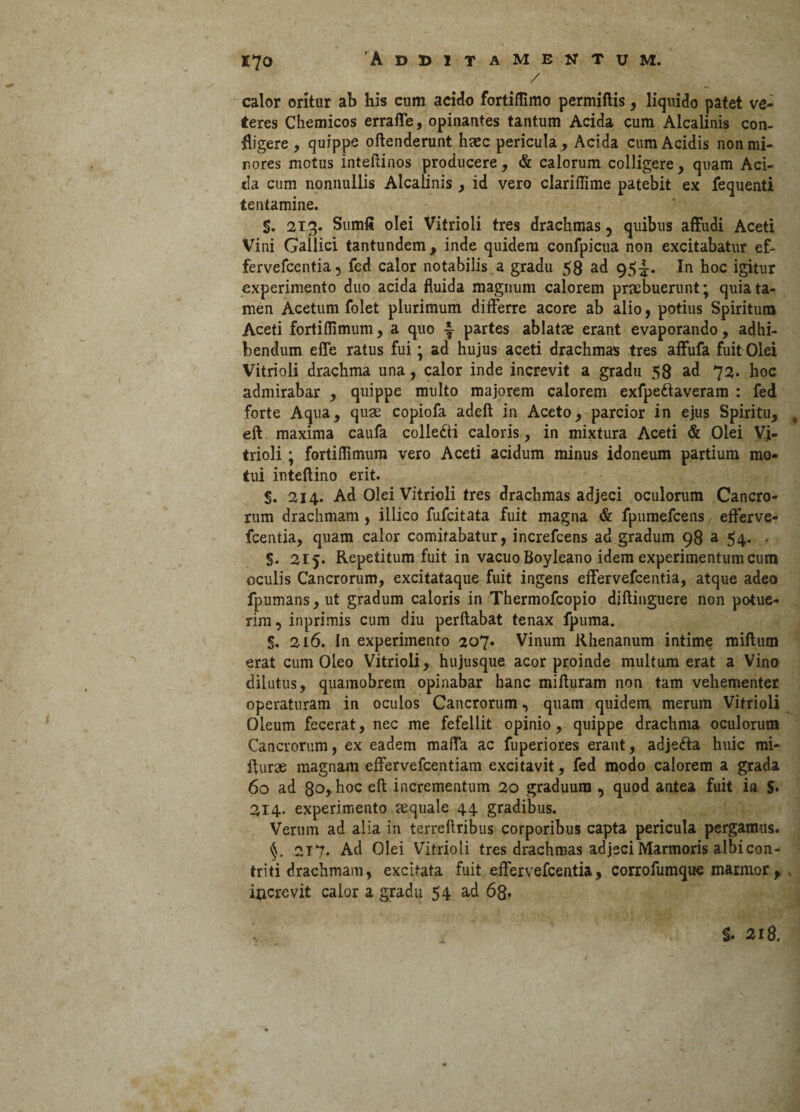 / calor oritur ab his cum acido fortiflimo permiftis, liquido patet ve* teres Chemicos erraffe, opinantes tantum Acida cum Alcalinis con¬ fligere, quippe oftenderunt haec pericula, Acida cum Acidis non mi¬ nores motus inteftinos producere, & calorum colligere, quam Aci¬ da cum nonnullis Alcalinis, id vero clariflime patebit ex fequenti tentamine. §. 213. Sumfi olei Vitrioli tres drachmas 5 quibus affudi Aceti Vini Gallici tantundem , inde quidem confpicua non excitabatur ef- fervefcentia, fed calor notabilis a gradu 58 ad 95^. In hoc igitur experimento duo acida fluida magnum calorem praebuerunt; quia ta¬ men Acetum folet plurimum differre acore ab alio, potius Spiritum Aceti fortiflimum, a quo ~ partes ablatae erant evaporando, adhi¬ bendum effe ratus fui • ad hujus aceti drachmas tres affufa fuit Olei Vitrioli drachma una, calor inde increvit a gradu 58 ad 72. hoc admirabar , quippe multo majorem calorem exfpe&averam : fed forte Aqua, quae copiofa adeft in Aceto, parcior in ejus Spiritu, % eft maxima caufa colledti caloris, in mixtura Aceti & Olei Vi¬ trioli ; fortiflimum vero Aceti acidum minus idoneum partium mo¬ tui inteftino erit. $. 214. Ad Olei Vitrioli tres drachmas adjeci oculorum Cancro¬ rum drachmam, illico fufcitata fuit magna & fpumefcens/ efferve- fcentia, quam calor comitabatur, increfcens ad gradum 98 a 54. . §. 215. Repetitum fuit in vacuo Boyleano idem experimentum cum oculis Cancrorum, excitataque fuit ingens effervefcentia, atque adeo fpumans, ut gradum caloris in Thermofcopio diftinguere non potue¬ rim, inprimis cum diu perflabat tenax fpuma. §. 216. In experimento 207* Vinum Rhenanum intime miftum erat cum Oleo Vitrioli, hujusque acor proinde multum erat a Vino dilutus, quamobrem opinabar hanc mifluram non tam vehementer operaturam in oculos Cancrorum, quam quidem, merum Vitrioli Oleum fecerat, nec me fefellit opinio, quippe drachma oculorum Cancrorum, ex eadem maffa ac fuperiores erant, adjefta huic mi- flurse magnam effervefcentiam excitavit, fed modo calorem a grada 60 ad 8o> hoc eft incrementum 20 graduum , quod antea fuit in $• 214. experimento tequale 44 gradibus. Verum ad alia in terreftribus corporibus capta pericula pergamus. §. 217. Ad Olei Vitrioli tres drachmas adjeci Marmoris albi con¬ triti drachmam, excitata fuit effervefcentia, corrofumque marmor, increvit calor a gradu 54 ad 68* §. 218.