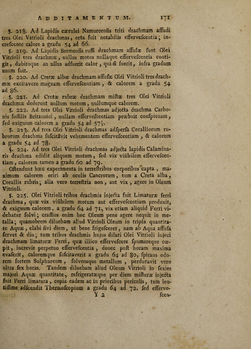 $. 218- Ad Lapidis caerulei Namurcenfis triti drachmam affudi tres Olei Vitrioli drachmas, orta fuit notabilis effervefeentia; in» crefcente calore a gradu 54 ad 66. §. 219. Ad Lapidis Bremenfis ruffi drachmam affufae funt Olei Vitrioli tres drachmae, nullus motus nullaque effervefeentia conti¬ git, dubitoque an ullus adfuerit calor, qui ii fuerit, infra gradum unum fuit. §. 220. Ad Cretae albae drachmam affufae Olei Vitrioli tres drach¬ mae excitavere magnam effervefeentiam, & calorem a gradu 54 ad 86. §. 221. Ad Cretae rubrae drachmam miftae tres Olei Vitrioli drachmae dederunt nullum motum, nullumque calorem. $. 222* Ad tres Olei Vitrioli drachmas adjedta drachma Carbo¬ nis fodilis Britannici, nullam effervefeentiam praebuit confpicuam, fed exiguum calorem a gradu 54 ad 57-j. §. 223. Ad tres Olei Vitrioli drachmas adfperfa Coralliorum ru¬ brorum drachma fufcitAvit vehementem effervefeentiam , & calorem a gradu 54 ad 78. $. 224. Ad tres Olei Vitrioli drachmas adje&a lapidis Calamina- ris drachma edidit aliquem motum, fed vix vilibilem effervefeen¬ tiam, calorem tamen a gradu 60 ad 79. Offendunt haec experimenta in terreftribus corporibus capta , ma¬ ximum calorem oriri ab oculis Cancrorum, tum a Creta alba, Corallis rubris; alia vero terreftria non, aut vix, agere in Oleum Vitrioli. S- 225. Olei Vitrioli tribus drachmis injefta fuit Limaturae ferri drachma, quae vix vilibilem motum aut effervefeentiam produxit, & exiguum calorem, a gradu 64 ad 71, vix etiam aliquid Ferri vi¬ debatur folvi; crafTius enim hoc Oleum pene agere nequit in me¬ talla ; quamobrem diluebam aliud Vitrioli Oleum in tripla quantita¬ te Aquae, elabi livi diem, ut bene frigefeeret, nam ab Aqua affufa fervet & diu; tum tribus drachmis hujus diluti Olei Vitrioli injeci drachmam limaturae Ferri, quae illico effervefeere fpumareque cae- pit, increvit perpetuo effervefeentia , donec poft horam maxima evaferit, caloremque fufeitaverit a gradu 64 ad 80, fpirans odo¬ rem fortem Sulphureum, folvensque metallum , perduravit vero ultra fex horas. Tandem diluebam aliud Oleum Vitrioli in fexies majori Aquae quantitate, refrigeratae que per diem mifturae injetta fuit Ferri limatura, copia eadem ac in prioribus periculis, tum len- tiffime adfcendit Thermofcopium a gradu 64 ad 72. fed efferve- Y 2 fcen-