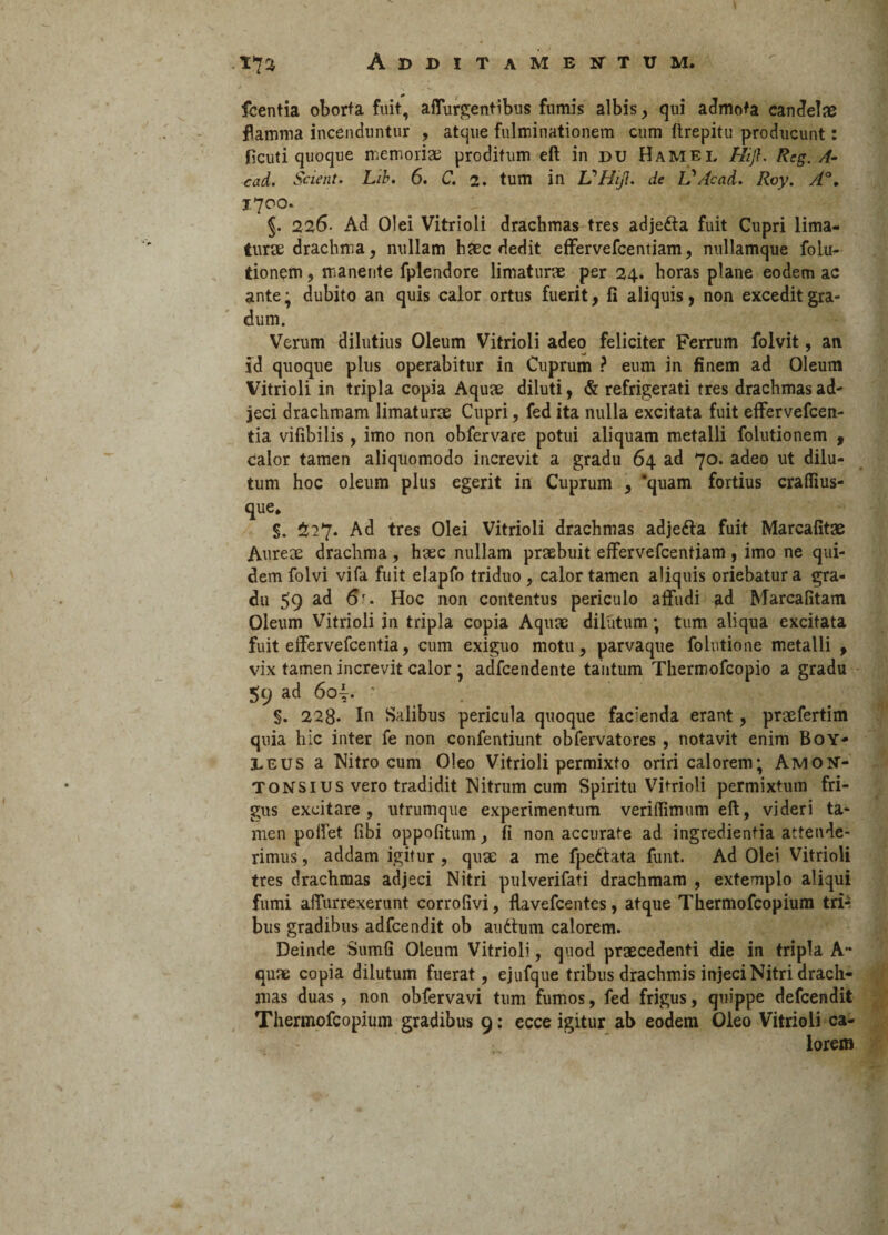 fcentia oborta fuit, affurgentibus fumis albis , qui admota candelae flamma incenduntur , atque fulminationem cum flrepitu producunt: ficuti quoque memoriae proditum eft in du Hamel Hifl. Reg. A- cad. Scient. Lib. 6. C. 2. tum in LPHijl. de V/icad. Roy. A°. 1700. §. 226- Ad Olei Vitrioli drachmas tres adjefta fuit Cupri lima¬ turae drachma, nullam haec dedit effervefcentiam, nullamque folu- tionem, manente fplendore limaturae per 24. horas plane eodem ac ante ; dubito an quis calor ortus fuerit, fi aliquis, non excedit gra¬ dum. Verum dilutius Oleum Vitrioli adeo feliciter Ferrum folvit, an id quoque plus operabitur in Cuprum ? eum in finem ad Oleum Vitrioli in tripla copia Aquae diluti, & refrigerati tres drachmas ad¬ jeci drachmam limaturae Cupri, fed ita nulla excitata fuit effervefcen- tia vifibilis , imo non obfervare potui aliquam metalli folutionem , Calor tamen aliquomodo increvit a gradu 64 ad 70. adeo ut dilu¬ tum hoc oleum plus egerit in Cuprum , ‘quam fortius craflius- que. §. 227. Ad tres Olei Vitrioli drachmas adjetta fuit Marcafitae Aureae drachma , haec nullam praebuit effervefcentiam , imo ne qui¬ dem folvi vifa fuit elapfo triduo, calor tamen aliquis oriebatur a gra¬ du 59 6'* Hoc non contentus periculo affudi £d Marcafitam Oleum Vitrioli in tripla copia Aquae dilutum; tum aliqua excitata fuit effervefcentia, cum exiguo motu, parvaque folutione metalli , vix tamen increvit calor ; adfcendente tantum Thermofcopio a gradu 59 ad 6oi. ■ §. 228- In Salibus pericula quoque facienda erant, praefertim quia hic inter fe non confentiunt obfervatores , notavit enim Boy- LEUS a Nitro cum Oleo Vitrioli permixto oriri calorem; Amon- Tonsius vero tradidit Nitrum cum Spiritu Vitrioli permixtum fri¬ gus excitare, utrumque experimentum veritTimum eft, videri ta¬ men poffet fibi oppofitum, fi non accurate ad ingredientia attende¬ rimus , addam igitur , quae a me fpettata funt. Ad Olei Vitrioli tres drachmas adjeci Nitri pulverifati drachmam , extemplo aliqui fumi affurrexerunt corrofivi, flavefcentes, atque Thermofcopium tri¬ bus gradibus adfcendit ob ainffum calorem. Deinde Sumfi Oleum Vitrioli, quod praecedenti die in tripla A- quae copia dilutum fuerat, ejufque tribus drachmis injeci Nitri drach¬ mas duas, non obfervavi tum fumos, fed frigus, quippe defcendit Thermofcopium gradibus 9: ecce igitur ab eodem Oleo Vitrioli ca¬ lorem