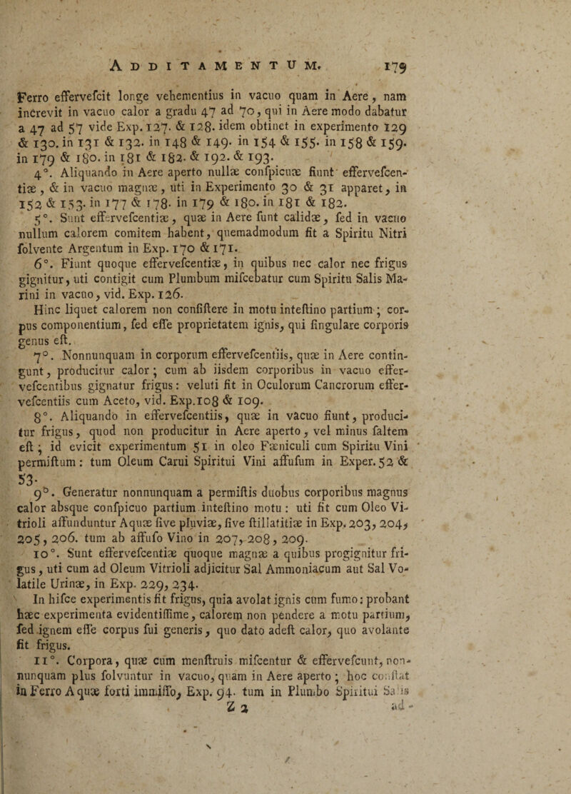 Ferro effervefcit longe vehementius in vacuo quam in Aere, nam increvit in vacuo calor a gradu 47 ad 70, qui in Aere modo dabatur a 47 ad 57 vide Exp. 127. & 128- idem obtinet in experimento 129 & 130. in 131 & 132. in 148 & 149* in l$4 & *55- in 158 & 159. in 179 & 180. in igi <& 182. & 192. & 193. 40. Aliquando in Aere aperto nullae confpicune fiunt effervefcen- tiae, & in vacuo magnae, uti in Experimento 30 & 31 apparet, in 152 & 153- in 177 & 178- in 179 & 180. in 181 & 182. 50. Sunt effervefcentiae, quae in Aere funt calidae, fed in vacuo nullum calorem comitem habent, quemadmodum fit a Spiritu Nitri folvente Argentum in Exp. 170 & 171. 6°. Fiunt quoque effervefcentiae, in quibus nec calor nec frigus gignitur, uti contigit cum Plumbum mifcebatur cum Spiritu Salis Ma¬ rini in vacuo, vid. Exp. 126. Hinc liquet calorem non confiftere in motu inteftino partium ; cor» pus componentium, fed effe proprietatem ignis, qui fingulare corporis genus eft. 70. Nonnunquam in corporum effervefcentiis, quae in Aere contin¬ gunt , producitur calor ; cum ab iisdem corporibus in vacuo effer- vefcentibus gignatur frigus: veluti fit in Oculorum Cancrorum effer¬ vefcentiis cum Aceto, vid. Exp. 108 & 109. 8°. Aliquando in effervefcentiis, quae in vacuo fiunt, produci¬ tur frigus, quod non producitur in Aere aperto, vel minus faltem eft ; id evicit experimentum 51 in oleo Faeniculi cum Spiritu Vini permiftum: tum Oleum Carui Spiritui Vini affufum in Exper. 52 & 53- 90. Generatur nonnunquam a permiftis duobus corporibus magnus calor absque confpicuo partium inteftino motu: uti fit cum Oleo Vi- trioli affunduntur Aquas five pluviae, five ftillafitiae in Exp. 203, 204, 205,206. tum ab affufo Vino in 207, 208, 209. io°. Sunt effervefcentiae quoque magnae a quibus progignitur fri¬ gus , uti cum ad Oleum Vitrioli adjicitur Sal Ammoniacum aut Sal Vo¬ latile Urinae, in Exp.. 229, 234. In hifce experimentis fit frigus, quia avolat ignis cum fumo; probant haec experimenta evidentiflime, calorem non pendere a rr.otu partium, fed ignem effe corpus fui generis, quo dato adeft calor, quo avolante fit frigus. ii°. Corpora, quae cum menftruis mifcentur & effervefcunt, non- nunquam plus folvuntur in vacuo, quam in Aere aperto; hoc conflat inFerro Aqux forti immiffo; Exp. 94. tum in Plumbo Spiritui Salis , 2 2 ad - \ / /