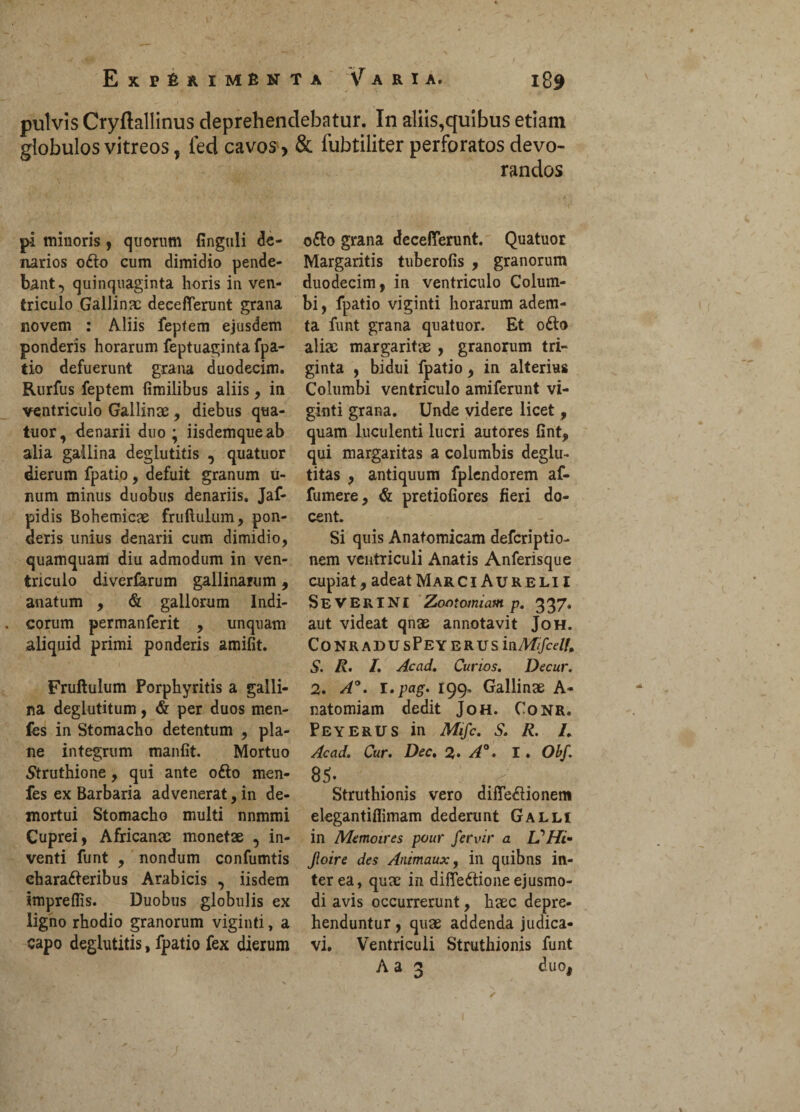 pulvis Cryftallinus deprehendebatur. In aliis,quibus etiam globulos vitreos, led cavos > & fubtiliter perforatos devo¬ randos pi minoris, quorum finguli de¬ narios ofto cum dimidio pende¬ bant, quinquaginta horis in ven¬ triculo Gallina: deceflerunt grana novem : Aliis feptem ejusdem ponderis horarum feptuaginta fpa- tio defuerunt grana duodecim. Rurfus feptem fimilibus aliis, in ventriculo Gallina , diebus qua¬ tuor, denarii duo; iisdemqueab alia gallina deglutitis , quatuor dierum fpatio, defuit granum u- num minus duobus denariis. Jaf- pidis Bohemicae fruftulum, pon¬ deris unius denarii cum dimidio, quamquam diu admodum in ven¬ triculo diverfarum gallinarum, anatum , & gallorum Indi¬ corum permanferit , unquam aliquid primi ponderis amifit. Fruftulum Porphyritis a galli¬ na deglutitum, & per duos men- fes in Stomacho detentum , pla¬ ne integrum manfit. Mortuo Struthione, qui ante ofto men- fes ex Barbaria advenerat, in de¬ mortui Stomacho multi nnmmi Cuprei, Africanae monetae , in¬ venti funt , nondum confumtis ehara&eribus Arabicis , iisdem impreflis. Duobus globulis ex ligno rhodio granorum viginti, a capo deglutitis, fpatio fex dierum o£o grana decefierunt. Quatuor Margaritis tuberofis , granorum duodecim, in ventriculo Colum¬ bi , fpatio viginti horarum adem¬ ta funt grana quatuor. Et ofto aliae margaritae , granorum tri¬ ginta , bidui fpatio, in alterius Columbi ventriculo amiferunt vi¬ ginti grana. Unde videre licet, quam luculenti lucri autores fint, qui margaritas a columbis deglu- titas , antiquum fplendorem af- fumere, & pretiofiores fieri do¬ cent. Si quis Anatomicam defcriptio- nem ventTiculi Anatis Anferisque cupiat, adeat Mar CiAurelii Severi ni Zootomiam p. 337. aut videat qnae annotavit Joh. ConradusPeyerus in/kf(/a7/, S. R. 1. Ac ad. Curios. Decur. 2. A°. I.pag. 199. Gallinae A- natomiam dedit Joh. Conr. Peyerus in Mifc. S. R. L Acad. Cur. Dec. 2» A°. I . Obf. 85- Struthionis vero difle&ionem elegantifiimam dederunt Galli in Memoires pour fer vir a IfHi- Jloire des Animaux, in quibns in¬ terea, quae in difTe&ione ejusmo¬ di avis occurrerunt, haec depre¬ henduntur , quae addenda judica¬ vi. Ventriculi Struthionis funt Aa 2 duo.