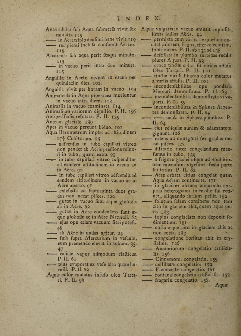 Anas adulta fub Aqua fubmcrfa vivit fex minutis. 115 «—— in Acretriplo denfiori bene vivit. 119 - recipienti inclufa confumit Aerem. H8 Anaticula fub aqua perit fesqui minuto. 115 .- in vacuo perit intra duo minuta. IIS Anguillae in Aceto vivunt in vacuo per quindecim dies. 102. Anguilla vivit per horam in vacuo. 109 Animaicula in Aqua piperacea moriuntur in vacuo intra diem. 102 Animalia in vacuo examinata. I14 Animalium variorum digefiio. P. II. Ig6 Antiperifiafis refutata. P. II. 129 Antrum glaciale. 139 Apes in vacuo pereunt biduo. 101 Aqua Barometrum implet ad altitudinem 17-f Cubitorum. 28 ■— ■- adfcenfus in tubo capillari vitreo non pendet ab Aeris preflione mino¬ ri in tubo, .quam extra. 93 —in tubo capillari vitreo fufpenditur ad eandem altitudinem in vacuo ac in Aere. 90 - in tubo capillari vitreo adfcenditad eandem altitudinem in vacuo ac in Aere aperto. 91 - calefa&a ad feptuaginta duos gra¬ dus non necat pifces. 122 —— guttae in vacuo funt aeque globofee ac in Aere. 62 - guttae in Aere condenfato funt ae¬ que globofae ac in Aere Naturali. 63 — ejus ope etiam vacuum fieri potefi. * 48 _ — ■ ■■ ab Aere in undas agitur. 24 - fufa fupra Mercurium in vafculo, eum premendo elevat in tubum. 33. 47 . ’ • - calidae vapor admodum elafticus, P. II. 61 — plus evaporat ex vafe altoquamhu- mili. P. 11.62 Aquae color mutatus infufo oleo Tarta¬ ri. P. II. 96 Aquae vulgaris in vacuo emittit copioffi- fimas bullas Aeris. 94 -permixta cum variis corporibus ex¬ citat calorem, frigus, effervefcentiarr, folutionem. P. II. ab 133 ad 138 -- defiillata in plumbo turbidas reddit' plures Aquas. P. II. 93 - croco tinftae edor fit viridis affufo Oleo Tartari. P. II. 100 - tinftae viridi liliaceo color mutatus a variis affufis. P. II. 101 - incondenfabilitas ope ponderis Mercurii demonfiraea. P. 11. 63 .- incondenfabilitas demonfirata vi va¬ poris. p. n. 59 - incondenfabilitas in Sphaera Argen¬ tea demonfirata. P. II. 64 —- -— ut & in Sph$ra plumbea. P. II. 64 —- ejus reliquiae aurum & adamantem gignunt. 126 -- calens ad nonaginta fex gradus ne¬ cat pifces. 122 — dilatatio inter congelandum men- furata in tubo. 139 - a frigore glaciei ufque ad ebullitio¬ nem expanditur vigefima fexta parte fui totius. P. II. 62 —— Acre orbata citius congelat quam Aqua Aerem continente. 171 —— in glaciem abeuns aliquando cor¬ pora heterogenea in medio fui reti-* net, aliquando furfum pellit. ig2 ■- folutum falem continens non tam cito in glaciem abit, quam aqua pu- ra. 183“ ——- laepius conglaciata non deponit fe- dimentum. 181 *— cocta seque cito in glaciem abit ac non codta. 183 -- congelatione forfitan abit in cry- ftallos. 126 - Aurantiorum congelatio artificia¬ lis. 156 -- Cinnamomi congelatio. 159 - defiillatae congelatio. 172 ——- Ficoncellae congelatio. 161 - fontanae congelatio artificialis. 152 -- fragariae congelatio. 158. Aquas 1 )