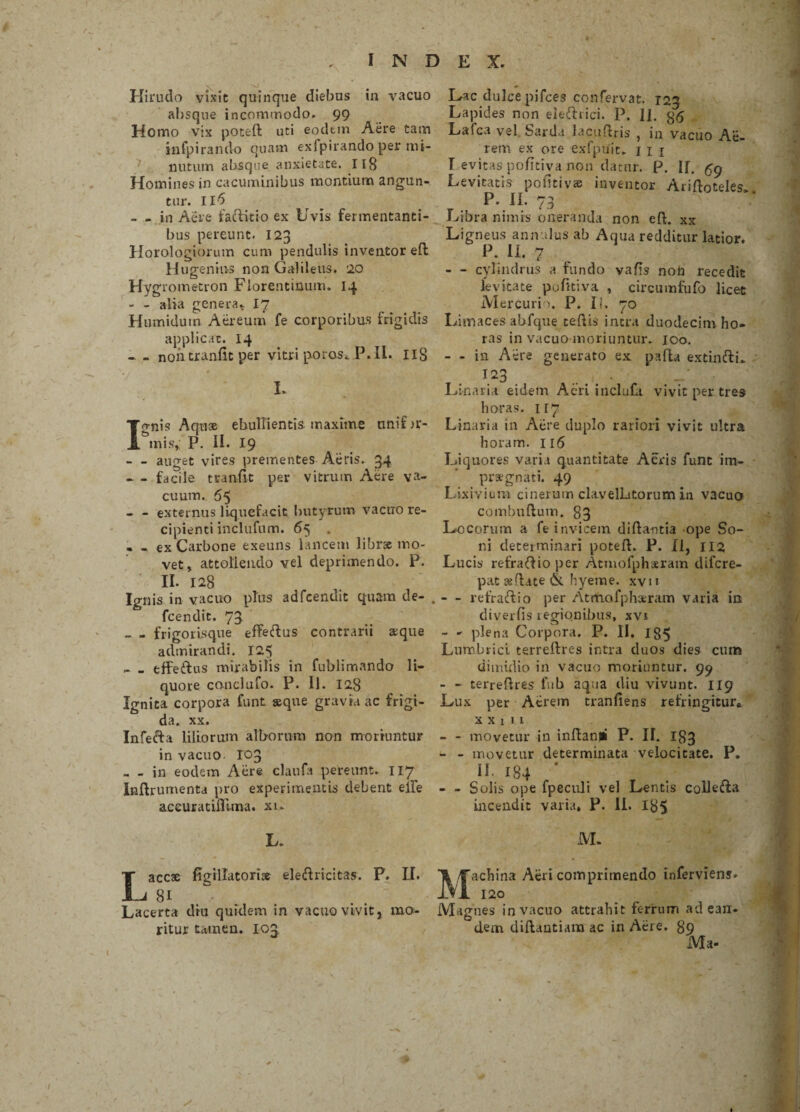 Hirudo vixit quinque diebus in vacuo absque incommodo. 99 Homo vix poteft uti eodtin Aere tam infpirando quam exfpirando per mi¬ nutum absque anxietate. 118 Homines in cacuminibus montiurn angun¬ tur. Il6 - - in Aere fartitio ex Uvis fermentanti¬ bus pereunt. 123 Horologiorum cum pendulis inventor eft Hugenius non Galileus. 20 Hygrometron Florentinum. 14 - - alia genera- 17 Humiduin Aereum fe corporibus frigidis applicat. 14 - - non tranflt per vitri poros. P. II. IIS Ignis Aquae ebullientis maxime nnif ir¬ inis, P. II. 19 - - auget vires prementes Aeris. 34 - - facile tranflt per vitrum Aere va¬ cuum. 65 - - externus liquefacit butyrum vacuo re¬ cipienti inclufum. 65 . - - ex Carbone exeuns lancem librat mo¬ vet, attollendo vel deprimendo. P. II. 128 Ignis in vacuo plus adfcendit quam de- fcendit. 73 - - frigorisque effertus contrarii aeque admirandi. 125 _effertus mirabilis in fublimando li¬ quore conclufo. P. II. 128 Ignita corpora funt seque gravia ac frigi¬ da. xx. Inferta liliorum alborum non moriuntur in vacuo. I03 , - in eodem Aere claufa pereunt. 117 Inflrumenta pro experimentis debent eife aceuratiflima. xn L. Lac dulce pifces confervat. r2j Lapides non eiertrici. P. II. Lafca vel Sarda lacudris , in vacuo Ae¬ rem ex ore exfpuit. 1 1 1 T evitas pofitiva non datur. P. If. tfg Levitatis potiti vae inventor Ariftoteles. P. Ii. 73 Libra nimis oneranda non eft. xx Ligneus annu.lus ab Aqua redditur latior. P. II. 7 - - cylindrus a fundo vafis non recedit levitate pofitiva , circumfufo licet Mercurio. P. Ii. 70 Limaces abfque cedis intra duodecim ho¬ ras in vacuo moriuntur. 100. - - in Aere generato ex pafta extinftL T o 2 1 ' • Linari i eidem Acri incluti vivit per tres horas, ir7 Linaria in Aere duplo rariori vivit ultra horam. 116 Liquores varia quantitate Aeris funt im¬ praegnati. 49 Lixivium cinerum clavelLtorum in vacuo combuftum. 83 Locorum a fe invicem di dantia ope So¬ ni determinari poteff. P. II, 112 Lucis refrartio per Atmofpharam difcre- pat sedate & hyeme. xvn - refrartio per Atrtiafphseram varia in diverfis regionibus, xvi - - plena Corpora. P. II. 185 Lumbrici terreftres intra duos dies cum dimidio in vacuo moriuntur. 99 - - terreftres fub aqua diu vivunt. 119 Lux per Aerem tranfiens refringitur* x x l i 1 - - movetur in inflanti P. II. I83 - - movetur determinata velocitate. P. II- I84 - - Solis ope fpeculi vel Lentis collerta incendit varia, P. II. 185 M. 'achina Aeri comprimendo inferviens. Laccse figrllatoris elertricitas. P. II. Tt/Tf 8i  IVI 120 Lacerta diu quidem in vacuo vivit, mo- Magnes in vacuo attrahit ferrum ad ean- ritur tamen. 103 d.em diflantiara ac in Aere. 89 Ma- * *