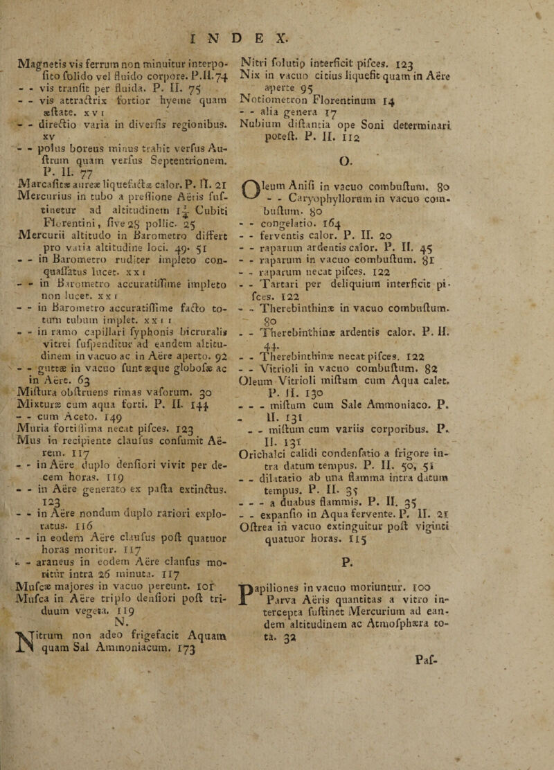 Magnetis vis ferrum non minuitur interpo¬ li to folido vel fluido corpore. P.II.74 - - vis tranfit per fluida. P. II. 75 - vis attraftrix tortior hyeme quam sedate, x v 1 - - diretftio varia in di ver fis regionibus. xv - - polus boreus minus trahit verfus Au- ftrum quam verius Septentrionem. P. II. 77 Marcafitse aureae liquefadlse calor. P. It. 21 Mercurius in tubo a preflione Actis fuf- tinetur ad altitudinem ii- Cubiti Florentini, five 28 pollic. 25 Mercurii altitudo in Barometro differt pro varia altitudine loci. 49. 51 - in Barometro rudi ter impleto con- quaffatus lucet, xxi - - in Barometro accuratilTime impleto non lucet, x x t - in Barometro accuratiflime farto to¬ tum tubum implet, xxi x - - in ramo capillari fyphonis bicrurali* vitrei fufpenditur ad eandem altitu¬ dinem in vacuo ac in Aere aperto. 92 - - guttae in vacuo funt seque globof* ac in Acre. 63 Miftura obftruens rimas vaforum. 30 Mixturae cum aqua forti. P. II. 144 - cum Aceto. 149 Muria fortiilima necat pifces. 123 Mus in recipiente claufus confumit Ae¬ rem. 117 - - in Aere duplo denfiori vivit per de¬ cem horas. 119 - - in Aere generato ex parta extinrtus. 123 - - in Aere nondum duplo rariori explo¬ ratus. 116 - - in eodem Aere claufus port quatuor horas moritur. 117 « - araneus in eodem Aere claufus mo¬ ritur intra 26 minuta. 117 Mufc® majores in vacuo pereunt, ior JViufca in Aere triplo denfiori port tri¬ duum vegeta. 119 N. Nitrum non adeo frigefacit Aquam, quam Sal Ammaniacum. 173 Nitri folutip interficit pifces. 123 Nix in vacuo citius liquefit quam in Aere aperte 95 iSotiometron Florentinum 14 - - alia genera 17 Nubium diftantia ope Soni determinari poteft. P. II. 112 O. tf^Veutn Anili in vacuo comburtum. 80 - - Caryophyllornm in vacuo com¬ burtum. 8° - - congelatio. 164 - - ferventis calor. P. II. 20 - - raparum ardentis calor. P. II. 45 - - raparum in vacuo comburtum. $r - - raparum necat pifces. 122 - - Tartari per deliquium interficit pi¬ fces. 122 - - Therebinthin® in vacuo comburtum. 80 - - Therebinthin® ardentis calor. P. II. 44* - - Therebinthime necat pifces. 122 - - Vitrioli in vacuo comburtum. 82 Oleum Vitrioli miftum cum Aqua calet. P. II. 130 - - miftum cum Sale Ammoniaco. P. II. 131 _ - miftum cum variis corporibus. P* II. 13I Orichalci calidi condenfatio a frigore in¬ tra datum tempus. P. II. 50, 5* _dilatatio ab una flamma intra datum tempus. P. II. _a duabus flammis. P. II. 35 - - expanfio in Aqua fervente. P. II. 21 Oftrea in vacuo extinguitur port viginci quatuor horas. 115 P. apiliones in vacuo moriuntur. 100 Parva Aeris quantitas a vitro in¬ tercepta fuftinet Mercurium ad ean¬ dem altitudinem ac Atmofphaera to¬ ta. 32 Paf-