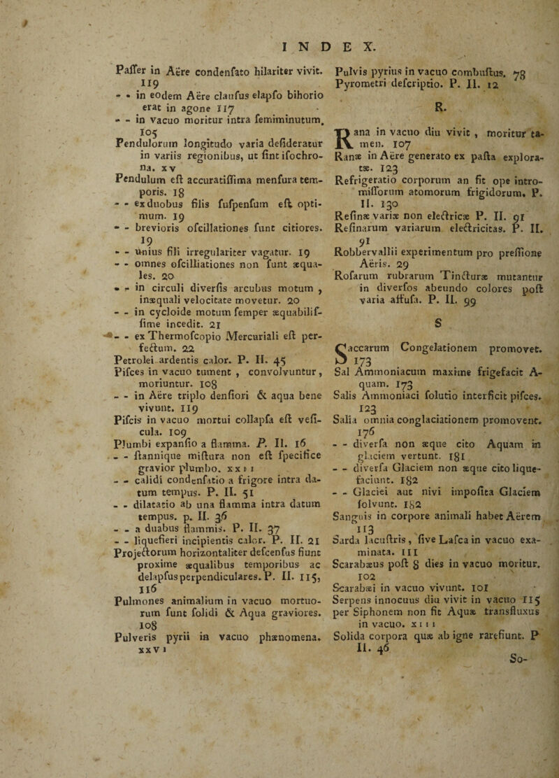 Paffer in Acre condenfato hilariter vivit. .n9 - • in eodem Aere clanfus elapfo bihorio erat in agone 117 - - in vacuo moritur intra femiminutum, I05 Pendulorum longitudo varia defideratur in variis regionibus, ut fintifochro- na. xv Pendulum eft accuratiflima menfura tem¬ poris. 18 - - ex duobus filis fufpenfum eft. opti¬ mum. 19 - - brevioris ofcillationes fune citiores. I? « - unius fili irregulariter vagatur. 19 - - omnes ofcilliationes non funt squa¬ les. 20 • f in circuli diverfis arcubus motum , inaequali velocitate movetur. 20 - in cycloide motum femper aequabilif- fime incedit. 21 - ex Thermofcopio Mercuriali eft per- feftum. 22 Petrolei ardentis calor. P. II. 45 pifces in vacuo tument , convolvuntur, moriuntur. 108 - - in Aere triplo denfiori & aqua bene vivunt. 119 Pifcis in vacuo mortui collapfa eft vefi- cula. 109 Plumbi expanfio a flamma. P. II. 16^ - - ftannique miftura non eft fpecifice gravior plumbo, xx » 1 - - calidi condenfatio a frigore intra da¬ tum tempus. P. II. 51 - - dilatatio ab una flamma intra datum tempus, p. II. 36 - - a duabus flammis. P. II. 37 - _ liquefieri incipientis calor. P. II. 21 Projeftorum horizontaliter defcenfus fiunt proxime aequalibus temporibus ac delapfus perpendiculares. P. II. 115, II6 Pulmones animalium in vacuo mortuo¬ rum funt folidi & Aqua graviores. 108 Pulveris pyrii in vacuo phaenomena. XX V I Pulvis pyrius in vacuo combuftus. 73 Pyrometri defcriptio. P. II. 12 R. 1 Rana in vacuo diu vivit , moritur ta¬ men. 107 Ran» in Aere generato ex pafta explora¬ tae. 123 Refrigeratio corporum an fit ope intro- milTorum atomorum frigidorum» P. II. 130 Refinae varis non eleftricae P. II. 91 Refinarum variarum eleftricitas. P. II. 91 Robbervallii experimentum pro preflione Aeris. 29 Rofarum rubrarum Tinfturx mutantur in diverfos abeundo colores poft varia aftufa. P. II. 99 S S aecarum Congelationem promovet. 173 Sal Ammoniacutn maxime frigefacit A- quam. 173 Salis Ammoniaci folutio interficit pifces. 123 Salia omnia conglaciationero promovent. 176 - - diverfa non seque cito Aquam in glaciem vertunt. 131 — diverfa Glaciem non aeque cito lique¬ faciunt. 182 - - Glaciei aut nivi impoftta Glaciem folvunt. 182 Sanguis in corpore animali habet Aerem 113 . Sarda lacuftris , five Lafca in vacuo exa¬ minata. m Scarabaeus poft 8 dies in vacuo moritur. 102 Scarabaei in vacuo vivunt, ioi Serpens innocuus diu vivit in vacuo II5 per Siphonem non fit Aquae transfluxus in vacuo, x 1 1 1 Solida corpora quae ab igne rarefiunt. P II. 46 So-